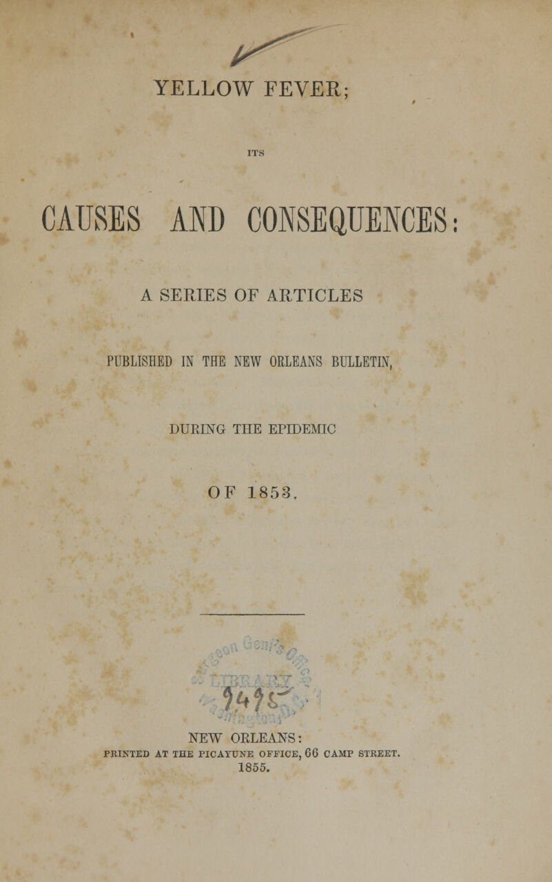 CAUSES AND CONSEQUENCES: A SERIES OF ARTICLES PUBLISHED IN THE NEW ORLEANS BULLETIN, DURING TLTE EPIDEMIC OF 1853. W NEW ORLEANS: PRINTED AT THE PICAYUNE OFFICE, 66 CAMP STREET. 1855.