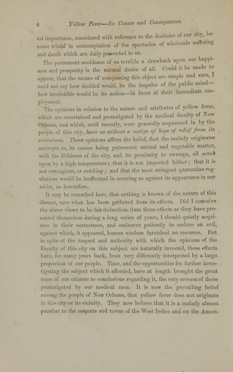 esl importance, considered with reference to the destinies of our city, be- l.ivial in contemplation of the spectacles of wholesale suffering and death which are daily presented to us. The permanent avoidance of so terrible a drawback upon our happi- ness and prosperity is the natural desire of all. Could it be made to ir, that the means of compassing this object are simple and sure, I how decided would be the impulse of the public mind- how irresistible would be its action—in favor of their immediate em- ;ient. The opinions in relation to the nature and attributes of yellow fever, which arc entertained and promulgated by the medical faculty of New md which, until recently, were generally acquiesced in by the . leave us without a vestige of hope of relief from its nous. These opinions affirm the belief, that the malady originates amoi . its causes being putrescent animal and vegetable matter, with the filthiness of the city, and its proximity to swamps, all acted- upon by a high temperature ; that it is not imported hither ; that it is not c< or catching ; and that the most stringent quarantine reg- ulations would be ineffectual in securing us against its appearance in our midst, as heretofore. It may be remarked here, that nothing is known of the nature of this , at has been gathered from its effects. Did I conceive above views to be fair deductions from these effects as they have pre- sented themselves during a long series of years, I should quietly acqui- in their correctness, and endeavor patiently to endure an evil, against which, it appeared, human wisdom furnished no resource. But in spite of the respect and authority with which the opinions of the ulty of this city on this subject are naturally invested, these effects have, for many years back, been very differently interpreted by a largo proportion of our people. Time, and the opportunities foi further inves- tigating the subject which it afforded, have at length brought the great - of our citizens to conclusions regarding it, the very reverse of those promulgated by our medical men. It is now the prevailing belief rog the people of New Orleans, that yellow fever does not originate in this city or its vicinity. They now believe that it is a malady almost peculiar to the seaports and towns of the West Indies and on the Ameri-
