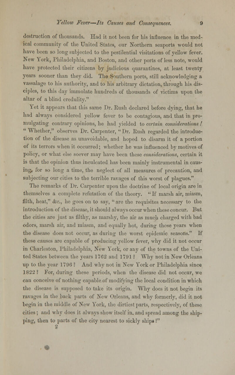 destruction of thousands. Had it not been for his influence in the med- ical community of the United States, our Northern seaports would not have been so long subjected to the pestilential visitations of yellow fever. New York, Philadelphia, and Boston, and other ports of less note, would have protected their citizens by judicious quarantines, at least twenty years sooner than they did. The Southern ports, still acknowledging a vassalage to his authority, and to his arbitrary dictation, through his dis- ciples, to this day immolate hundreds of thousands of victims upon the altar of a blind credulity. Yet it appears that this same Dr. Paish declared before dying, that he had always considered yellow fever to be contagious, and that in pro- mulgating contrary opinions, he had yielded to certain considerations !  Whether, observes Dr. Carpenter,  Dr. Rush regarded the introduc- tion of the disease as unavoidable, and hoped to disarm it of a portion of its terrors when it occurred; whether he was influenced by motives of policy, or what else soever may have been these considerations, certain it is that the opinion thus inculcated has been mainly instrumental in caus- ing, for so long a time, the neglect of all measures of precaution, and subjecting our cities to the terrible ravages of this worst of plagues. The remarks of Dr. Carpenter upon the doctrine of local origin are in themselves a complete refutation of the theory. If marsh air, miasm, filth, heat, <fcc, he goes on to say,  are the requisites necessary to the introduction of the disease, it should always occur when these concur. But the cities are just as filthy, as marshy, the air as much charged with bad odors, marsh air, and miasm, and equally hot, during those years when the disease does not occur, as during the worst epidemic seasons. If these causes are capable of producing yellow fever, why did it not occur in Charleston, Philadelphia, New York, or any of the towns of the Uni- ted States between the years 1762 and 1791 ? Why not in New Orleans up to the year 179G ? And why not in New York or Philadelphia since 1822? For, during these periods, when the disease did not occur, we can conceive of nothing capable of modifying the local condition in which the disease is supposed to take its origin. Why does it not begin its ravages in the back parts of New Orleans, and why formerly, did it not begin in the middle of New York, the dirtiest parts, respectively, of these cities; and why does it always show itself in, and spread among the ship- ping, then to parts of the city nearest to sickly ships ? 2