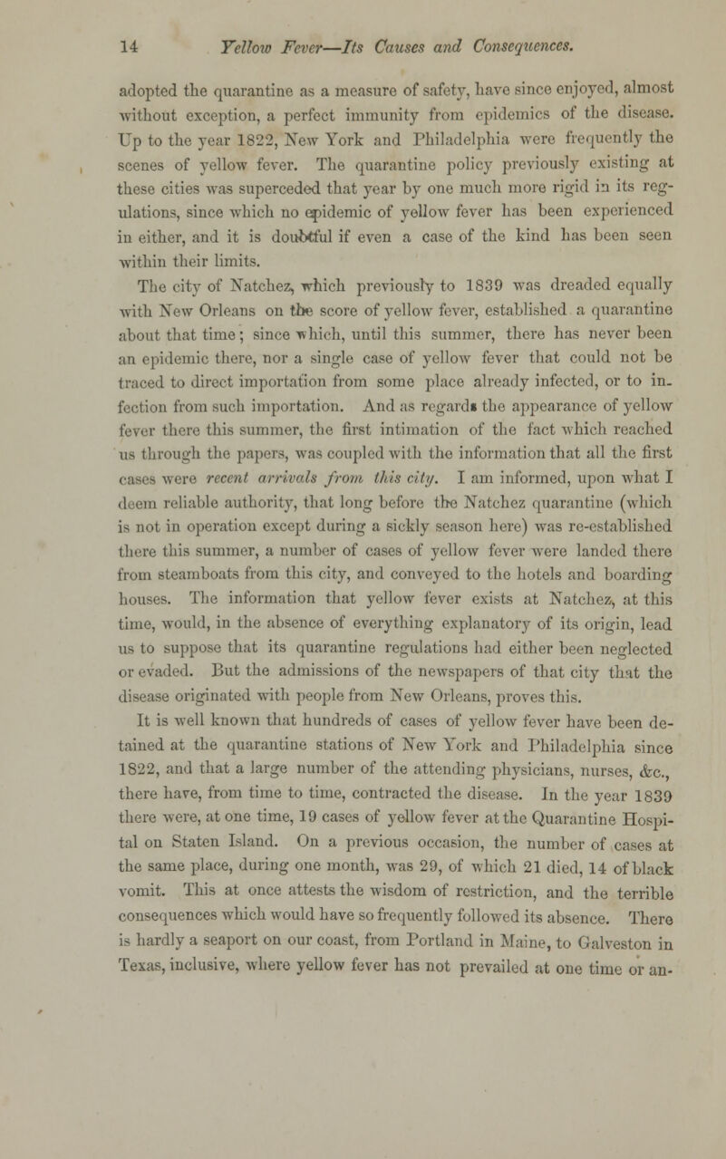 adopted the quarantine as a measure of safety, have since enjoyed, almost -without exception, a perfect immunity from epidemics of the disease. Up to the year 1822, New York and Philadelphia were frequently the scenes of yellow fever. The quarantine policy previously existing at these cities was superceded that year by one much more rigid in its reg- ulations, since which no epidemic of yellow fever has been experienced in either, and it is doubtful if even a case of the kind has been seen •within their limits. The city of Natchez, which previously to 1839 was dreaded equally with New Orleans on the score of yellow fever, established a quarantine about that time; since which, until this summer, there has never been an epidemic there, nor a single case of yellow fever that could not be traced to direct importation from some place already infected, or to in. fection from such importation. And as regards the appearance of yellow fever there this summer, tlie first intimation of the fact which reached us through the papers, was coupled with the information that all the first cases were recent arrivals from this city. I am informed, upon what I deem reliable authority, that long before the Natchez quarantine (which is not in operation except during a sickly season here) was re-established there this summer, a number of cases of yellow fever were landed there from steamboats from this city, and conveyed to the hotels and boarding houses. The information that yellow fever exists at Natchez, at this time, would, in the absence of everything explanatory of its origin, lead us to suppose that its quarantine regulations had either been neglected or evaded. But the admissions of the newspapers of that city that the disease originated with people from New Orleans, proves this. It is well known that hundreds of cases of yellow fever have been de- tained at the quarantine stations of New York and Philadelphia since 1822, and that a large number of the attending physicians, nurses, &c. there have, from time to time, contracted the disease. In the year 1839 there were, at one time, 19 cases of yellow fever at the Quarantine Hospi- tal on Staten Island. On a previous occasion, the number of cases at the same place, during one month, was 29, of which 21 died, 14 of black vomit. This at once attests the wisdom of restriction, and the terrible consequences which would have so frequently followed its absence. There is hardly a seaport on our coast, from Portland in Maine, to Galveston in Texas, inclusive, where yellow fever has not prevailed at one time or an-