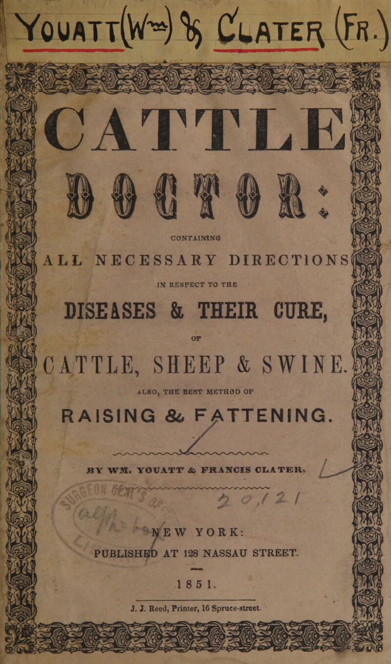 YQUATT(VH % &ATE^ ({n) CATTLE ♦ CONTAINING ^m ALL NECESSARY DIRECTIONS IN RESPECT TO THE DISEASES & THEIR CURE, ilCATTLE, SHEEP & SWINE ALSO, THE BEST METHOD OF IM RAISING &, FATTENING. BY WM. YOUATT dfc FRANCIS CLATER, 2 / 2EW YORK: AT 128 NASSAU STREET.