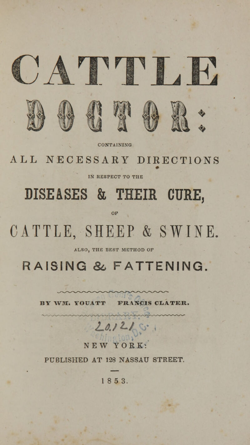 CATTLE f| ft If || * CONTAINING ALL NECESSARY DIRECTIONS IN RESPECT TO THE DISEASES & THEIR CURE, OP CATTLE, SHEEP & SWINE. ALSO, THE BEST METHOD OF RAISING 86 FATTENING. BY \VM. YOUATT FRANCIS CIiATER. Loji-j NEW YORK: PUBLISHED AT 128 NASSAU STREET.