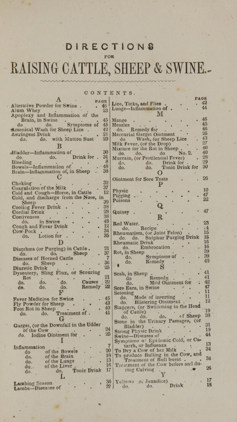 DIRECTIONS RAISING CATTLE, SHEEP & SWINE.- CONTENTS ■rt- PAOE Alterative Powder for Swine . . 46 Alum Whey . . . 23 Apoplexy and Inflammation of the Brain, in Swine . . .45 do do. Symptoms of 45 Arsenical Wash for Sheep Lice . 42 Astringent Drink . . .21 do. do. with Mutton Suet 23 B •Bladder—Inflammation of do. do. Drink for Bleeding .... Bowels—Inflammation of Brain—Inflammation of, in Sheep c Choking Coagulation of the Milk Cold and Cough—Horse, in Cattle Cold, and discharge from the Nose, in Sheep Cooling Fever Drink . Cordial Drink Cosliveness do. in Swine Cough and Fever Drink Cow Pock . do. Lotion for . D Diarrhoea (or Purging) in Cattle . 21 do. do. Sheep . 37 Diseases of Horned Cattle 7 do. Sheep . . .36 Diuretic Drink ... 25 Dysentery, Sling Flux, or Scouring Rot . . . .21 do. do. do. Causes . 22 do. do. do. Remedy 22 F Fever Medicine for Swine . . 45 Fly Powder for Sheep . • 43 Foot Rot in Sheep . . .40 do. do. Treatment of. 41 G Careet, (or the Downfall in the Udder of the Cow 24 do. Iodine Ointment for . - 25 I Inflammation rxGB . 42 44 Lice, Ticks, and Flies . Lungs—Inflammation of . M Mange . . . . .46 Measles .... 45 do. Remedy for . 46 Mercurial Garget Ointment • 25 do Wash, for Sheep Lice . 43 Milk Fever, (or the Drop) . 27 Mixture lor the Rot in Sheep . . 40 do. do. do No. 2. 40 Murrain, (or Pestilential Fever) . 28 d>. do. Drink for . 29 do. do. Tonic Drink for 30 o Ointment for Sore Teats . . 26 Physic Pigging Poisons Quinsy Q R 10 47 32 47 do of the Bowels . do. of the Brain do. of the Lungs do of the Liver . do do. Tonic Drink L Lambing Season . i Lambs—Diseases of 7 20 IH 13 If, 17 36 37 Red Water. . . .23 do. Recipe ■ . -4 Rheumatism, (or Joint Felon) . 15 do. do. Sulphur Purging Drink 15 Rheumatic Drink • 16 do. Embrocation • . 16 Rot, in Sheep do. Symptoms of . .39 do. Remedy . . 40 * S Scab,in Sheep . . . .41 do Remedy . . 41 do. Mild Ointment for ; 42 Sore Ears, in Swine . . 47 Setoning • • • }} do. Mode of inserting . 11 do. Blistering Ointment . . 12 Stagers, (or Swimming in the Head of Cattle) . . 19 do. do. do. of Sheep 33 Stone in the Urinary Passages, (or Bladder) . . • -31 Strong Physic Drink . • 1» Swine—Diseases of -44 Svmptoms of Epidemic Cold, or Ca> tarrh, or Influenza . . 13 To Dry a Cow of her Milk - . ** To produce Bulling in the Cow, and Treatment of Bull burnt . . 31 Treatment of the Cow before and du- ring Calving . .♦ 26 Y YelJowa oi Jaundice) ■ }£ do. do. Drink 15