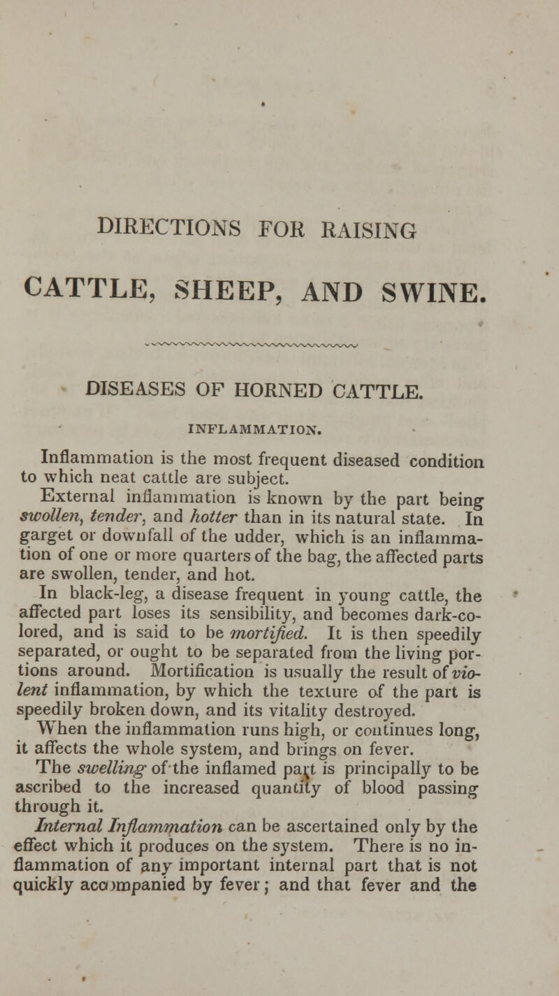 DIRECTIONS FOR RAISING CATTLE, SHEEP, AND SWINE. DISEASES OF HORNED CATTLE. INFLAMMATION. Inflammation is the most frequent diseased condition to which neat cattle are subject. External inflammation is known by the part being swollen, tender, and hotter than in its natural state. In garget or downfall of the udder, which is an inflamma- tion of one or more quarters of the bag, the affected parts are swollen, tender, and hot. In black-leg, a disease frequent in young cattle, the affected part loses its sensibility, and becomes dark-co- lored, and is said to be mortified. It is then speedily separated, or ought to be separated from the living por- tions around. Mortification is usually the result of vio- lent inflammation, by which the texture of the part is speedily broken down, and its vitality destroyed. When the inflammation runs high, or continues long, it affects the whole system, and brings on fever. The swelling of-the inflamed par/ is principally to be ascribed to the increased quantity of blood passing through it. Internal Inflammation can be ascertained only by the effect which it produces on the system. There is no in- flammation of any important internal part that is not quickly accompanied by fever; and that fever and the