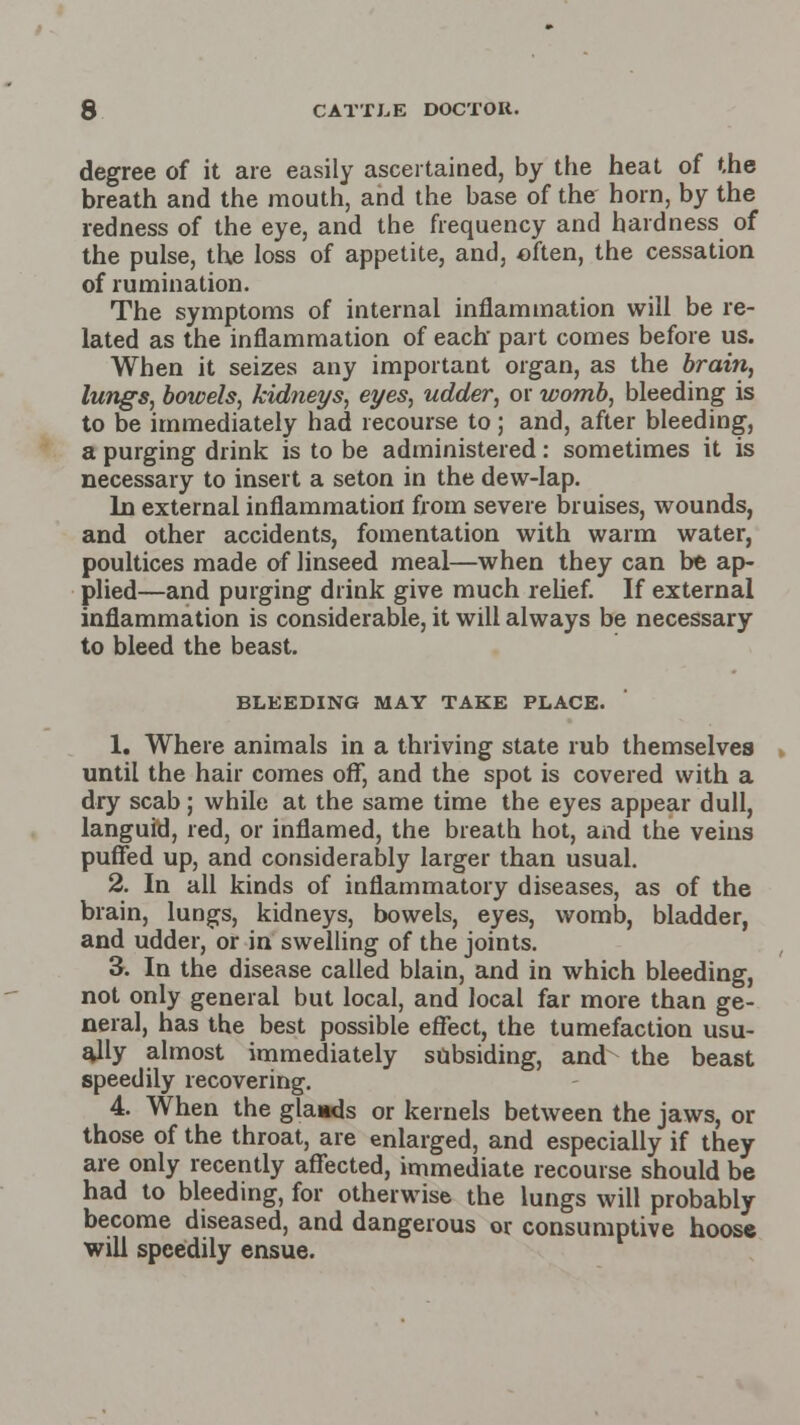 degree of it are easily ascertained, by the heat of the breath and the mouth, and the base of the horn, by the redness of the eye, and the frequency and hardness of the pulse, the loss of appetite, and, often, the cessation of rumination. The symptoms of internal inflammation will be re- lated as the inflammation of each- part comes before us. When it seizes any important organ, as the brain, lungs, bowels, kidneys, eyes, udder, or womb, bleeding is to be immediately had recourse to; and, after bleeding, a purging drink is to be administered: sometimes it is necessary to insert a seton in the dew-lap. In external inflammation from severe bruises, wounds, and other accidents, fomentation with warm water, poultices made of linseed meal—when they can be ap- plied—and purging drink give much relief. If external inflammation is considerable, it will always be necessary to bleed the beast. BLEEDING MAY TAKE PLACE. 1. Where animals in a thriving state rub themselves until the hair comes off, and the spot is covered with a dry scab; while at the same time the eyes appear dull, languid, red, or inflamed, the breath hot, and the veins puffed up, and considerably larger than usual. 2. In all kinds of inflammatory diseases, as of the brain, lungs, kidneys, bowels, eyes, womb, bladder, and udder, or in swelling of the joints. 3. In the disease called blain, arid in which bleeding, not only general but local, and local far more than ge- neral, has the best possible effect, the tumefaction usu- ally almost immediately subsiding, and the beast speedily recovering. 4. When the glaads or kernels between the jaws, or those of the throat, are enlarged, and especially if they are only recently affected, immediate recourse should be had to bleeding, for otherwise the lungs will probably become diseased, and dangerous or consumptive noose will speedily ensue.