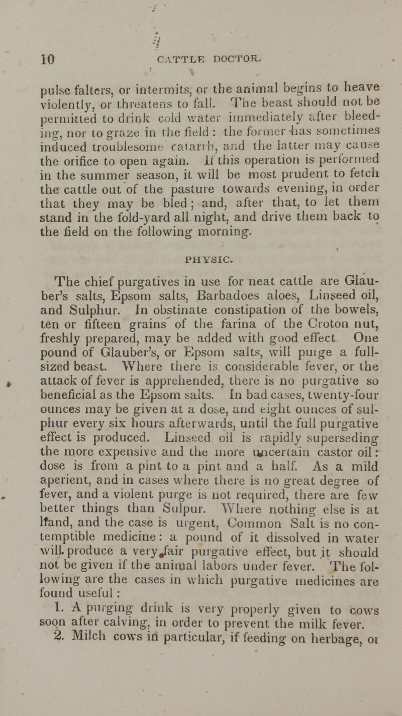 puLsc falters, or intermits, or the animal begins to heave violently, or threatens to fall. The beast should not be permitted to drink cold water immediately after bleed- ing, nor to graze in the field : the former has sometimes induced troublesome. catarrh, and the latter may cause the orifice to open again. If this operation is performed in the summer season, it will be most prudent to fetch the cattle out of the pasture towards evening, in order that they may be bled ; and, after that, to let them stand in the fold-yard all night, and drive them back to the field on the following morning. PHYSIC. The chief purgatives in use for neat cattle are Glau- ber's salts, Epsom salts, Barbadoes aloes, Linseed oil, and Sulphur, in obstinate constipation of the bowels, ten or fifteen grains of the farina of the Croton nut, freshly prepared, may be added with good effect One pound of Glauber's, or Epsom salts, will puige a full- sized beast. Where there is considerable fever, or the attack of fever is apprehended, there is no purgative so beneficial as the Epsom salts. In bad cases, twenty-four ounces may be given at a dose, and eight ounces of sul- phur every six hours afterwards, until the full purgative effect is produced. Linseed oil is rapidly superseding the more expensive and the more uncertain castor oil: dose is from a pint to a pint and a half. As a mild aperient, and in cases where there is no great degree of fever, and a violent purge is not required, there are few better things than Sulpur. Where nothing else is at lfand, and the case is urgent, Common Salt is no con- temptible medicine.: a pound of it dissolved in water will, produce a very/air purgative effect, but .it should not be given if the animal labors under fever. The fol- lowing are the cases in which purgative medicines are found useful: 1. A purging drink is very properly given to cows soon after calving, in order to prevent, the milk fever. 2. Milch cows in particular, if feeding on herbage, oi