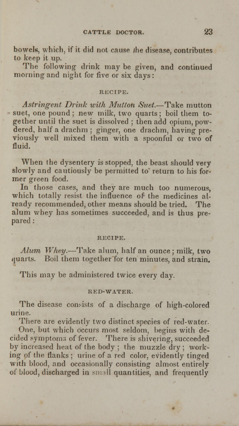 bowels, which, if it did not cause jhe disease, contributes to keep it up. The following- drink may be given, and continued morning and night for five or six days: RECIPE. Astringent Drink with Mutton Suet.—Take mutton suet, one pound; new milk, two quarts; boil them to- gether until the suet is dissolved ; then add opium, pow- dered, half a drachm ; ginger, one drachm, having pre- viously well mixed them with a spoonful or two of fluid. When (he dysentery is stopped, the beast should very slowly and cautiously be permitted to* return to his for- mer green food. In those cases, and they are much too numerous, which totally resist the influence of the medicines al- ready recommended, other means should be tried. The alum whey has sometimes succeeded, and is thus pre- pared : RECIPE. Alum Whey.—Take alum, half an ounce; milk, two quarts. Boil them together for ten minutes, and strain. This may be administered twice every day. RED-WATER. The disease consists of a discharge of high-colored urine. There are evidently two distinct species of red-water. One, but which occurs most seldom, begins with de- cided symptoms of fever. There is shivering, succeeded by increased heat of the body ; the muzzle dry ; work- ing of the flanks ; urine of a red color, evidently tinged with blood, and occasionally consisting almost entirely of blood, discharged in small quantities, and frequently