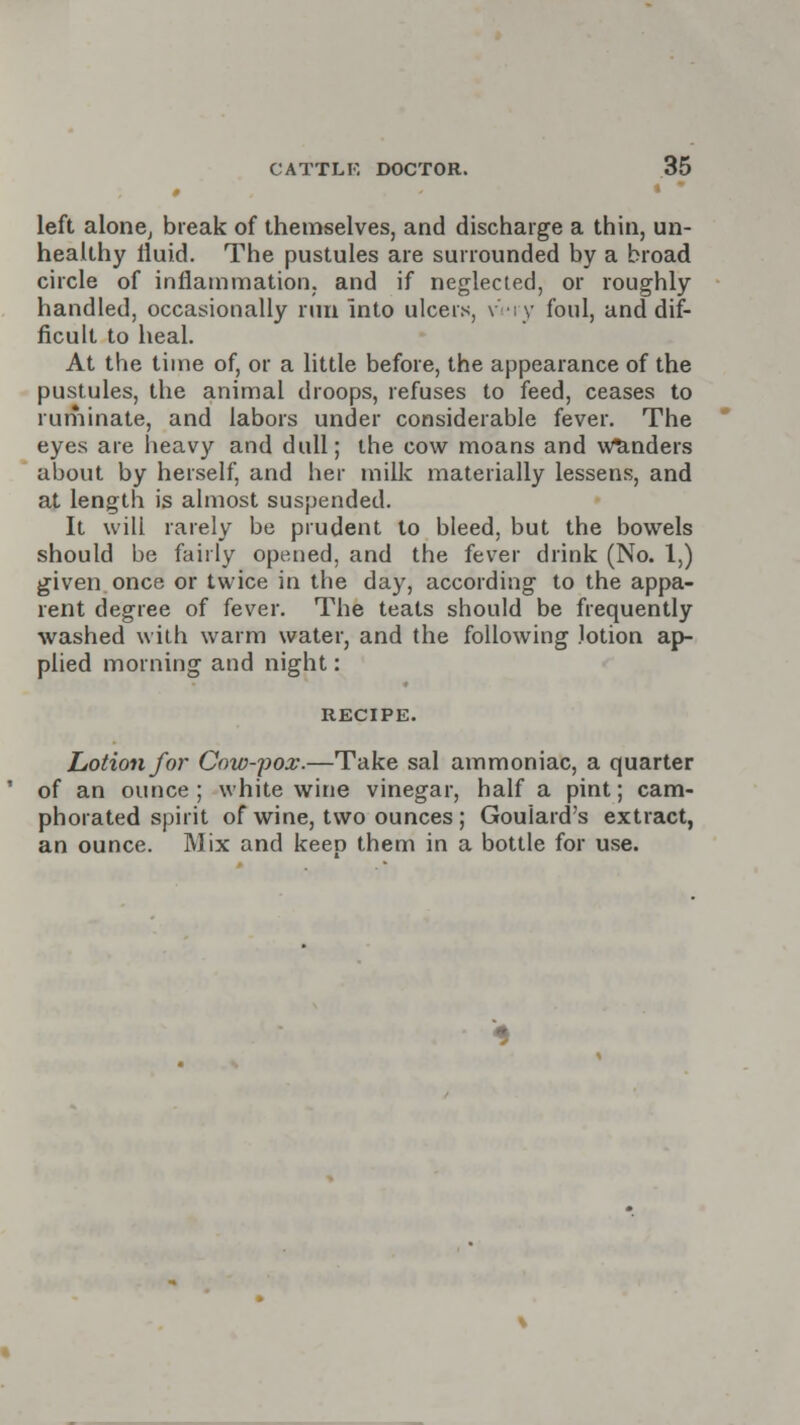 0 * left alone, break of themselves, and discharge a thin, un- healthy lluid. The pustules are surrounded by a broad circle of inflammation, and if neglected, or roughly handled, occasionally run into ulcers, vv foul, and dif- ficult to heal. At the time of, or a little before, the appearance of the pustules, the animal droops, refuses to feed, ceases to ruminate, and labors under considerable fever. The eyes are heavy and dull; the cow moans and Wanders about by herself, and her milk materially lessens, and at length is almost suspended. It will rarely be prudent to bleed, but the bowels should be fairly opened, and the fever drink (No. 1,) given once or twice in the day, according to the appa- rent degree of fever. The teats should be frequently washed with warm water, and the following lotion ap- plied morning and night: RECIPE. Lotion for Cow-pox.—Take sal ammoniac, a quarter of an ounce; white wine vinegar, half a pint; cam- phorated spirit of wine, two ounces; Goulard's extract, an ounce. Mix and keep them in a bottle for use.