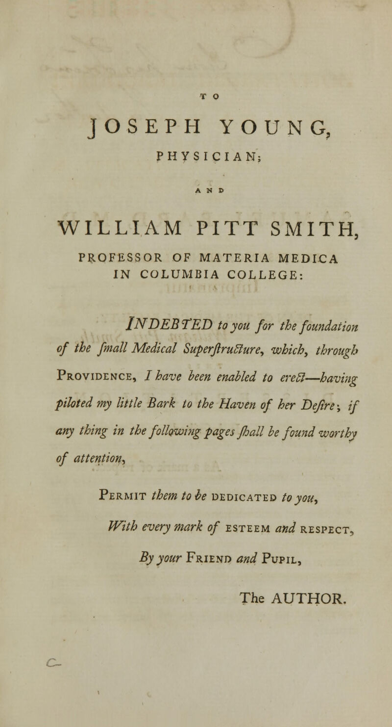 T O JOSEPH YOUNG, PHYSICIAN; WILLIAM PITT SMITH, PROFESSOR OF MATERIA MEDICA IN COLUMBIA COLLEGE: INDEBTED to you for the foundation of the fmall Medical Superflruclure, which, through Providence, I have been enabled to erecl—having piloted my little Bark to the Haven of her Dejire-, if any thing in the following pages Jhall be found worthy of attention^ Permit them to be dedicated to you, With every mark of esteem and respect, By your Friend and Pupil, The AUTHOR. c~