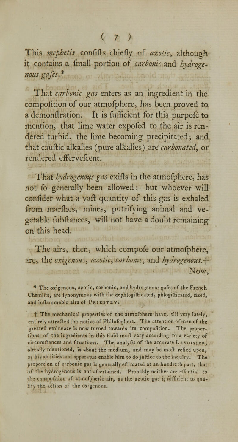 This mephetis confifts chiefly of azotic, although it contains a fmall portion of carbonic and hydroge- nous gafes.* That carbonic gas enters as an ingredient in the compofition of our atmofphere, has been proved to a demonftration. It is fufHcient for this purpoie to mention, that lime water expofed to the air is ren- dered turbid, the lime becoming precipitated; and that cauftic alkalies (pure alkalies) are carbonated, or rendered efFervefcent. That hydrogenous gas exifts in the atmofphere, has not fo generally been allowed: but whoever will confidsr what a yah1 quantity of this gas is exhaled from marfhes, mines, putrifying animal and ve- getable fubftances, will not have a doubt remaining on this head. The airs, then, which compofe our atmofphere, are, the oxigenous, azotic, carbonic, and hydrogenous, -f- Now, * The oxigenous, azotic, carbonic, and hydrogenous gafes of the French Chemifts, are fynonymous with the dephlogifticated, phiogifticated, fixed, and inflammable airs of Priestly. ■\ The mechanical properties of the atmofphere have, till very lately, entirely attracted the notice of Philofophers. The attention of men of the {jreatefl eminence is now turned towards its compofition. The propor- tions of the ingredients in this fluid muft vary according to a variety of circumftances and fituations. The analyfis of the accurate Lavoisier, already mentioned, is about the medium, and may be mod relied upon, as his abilities and apparatus enable him to do juftice to the inquiry. The proportion of carbonic gas is generally eftimated at an hundreth part, that ;>f the hydrogenous is not afcertained. Probably neither are eflential to the compofition of atmofpheric air, as the azotic gas is fufricient to qua- lit) the action of th« exogenous.