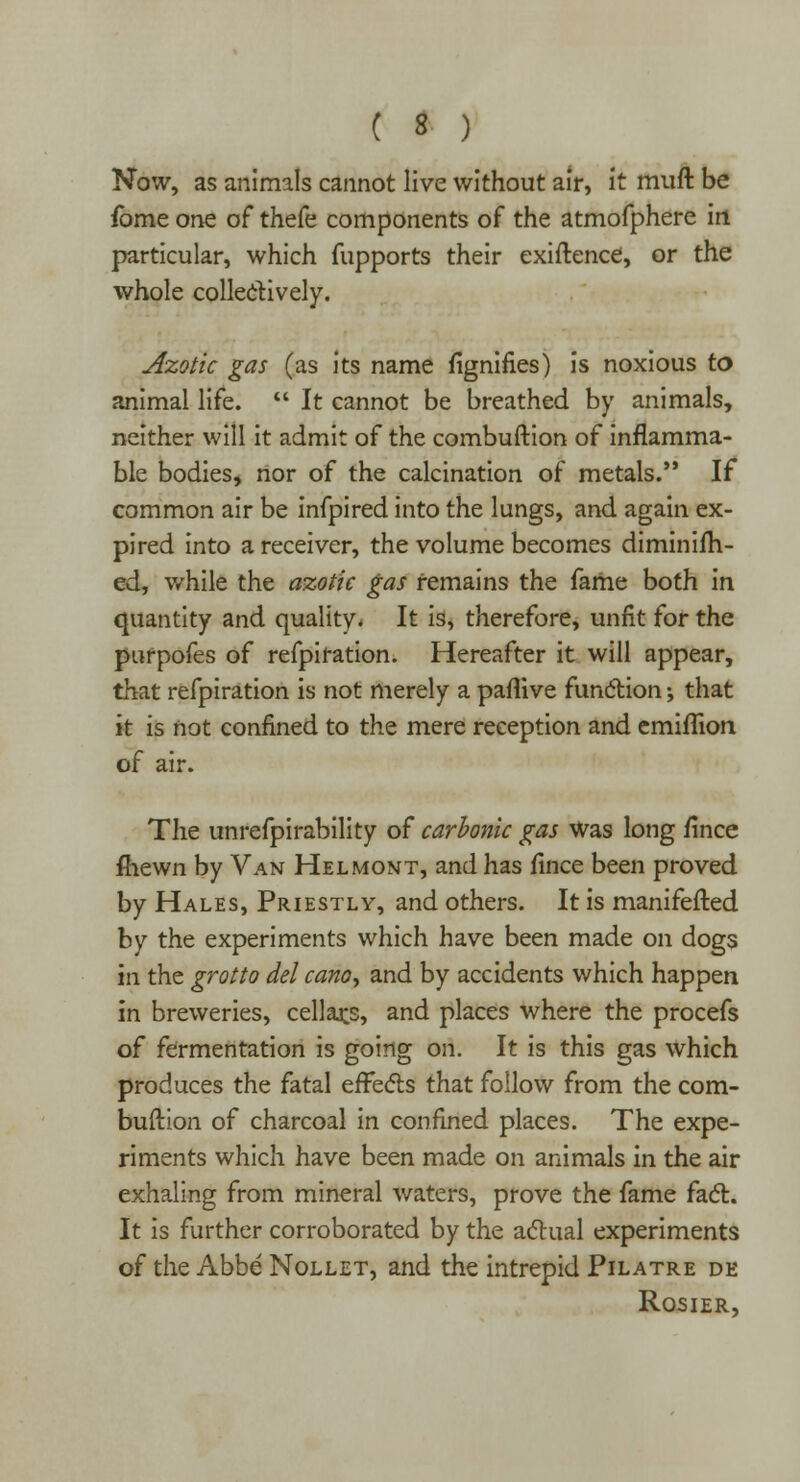 Now, as animals cannot live without air, it muft be fome one of thefe components of the atmofphere in particular, which fupports their exiftence, or the whole collectively. Azotic gas (as its name fignifies) is noxious to animal life.  It cannot be breathed by animals, neither will it admit of the combuftion of inflamma- ble bodies, nor of the calcination of metals. If common air be infpired into the lungs, and again ex- pired into a receiver, the volume becomes diminifh- ed, while the azotic gas remains the fame both in quantity and quality. It is, therefore, unfit for the purpofes of refpiration. Hereafter it will appear, that refpiration is not merely a paflive function \ that it is not confined to the mere reception and emiflion of air. The unrefpirability of carbonic gas was long fince fliewn by Van Helmont, and has fince been proved by Hales, Priestly, and others. It is manifefted by the experiments which have been made on dogs in the grotto del cano, and by accidents which happen in breweries, cellars, and places where the procefs of fermentation is going on. It is this gas which produces the fatal effects that follow from the com- buftion of charcoal in confined places. The expe- riments which have been made on animals in the air exhaling from mineral waters, prove the fame fact. It is further corroborated by the actual experiments of the Abbe Nollet, and the intrepid Pilatre de Rosier,