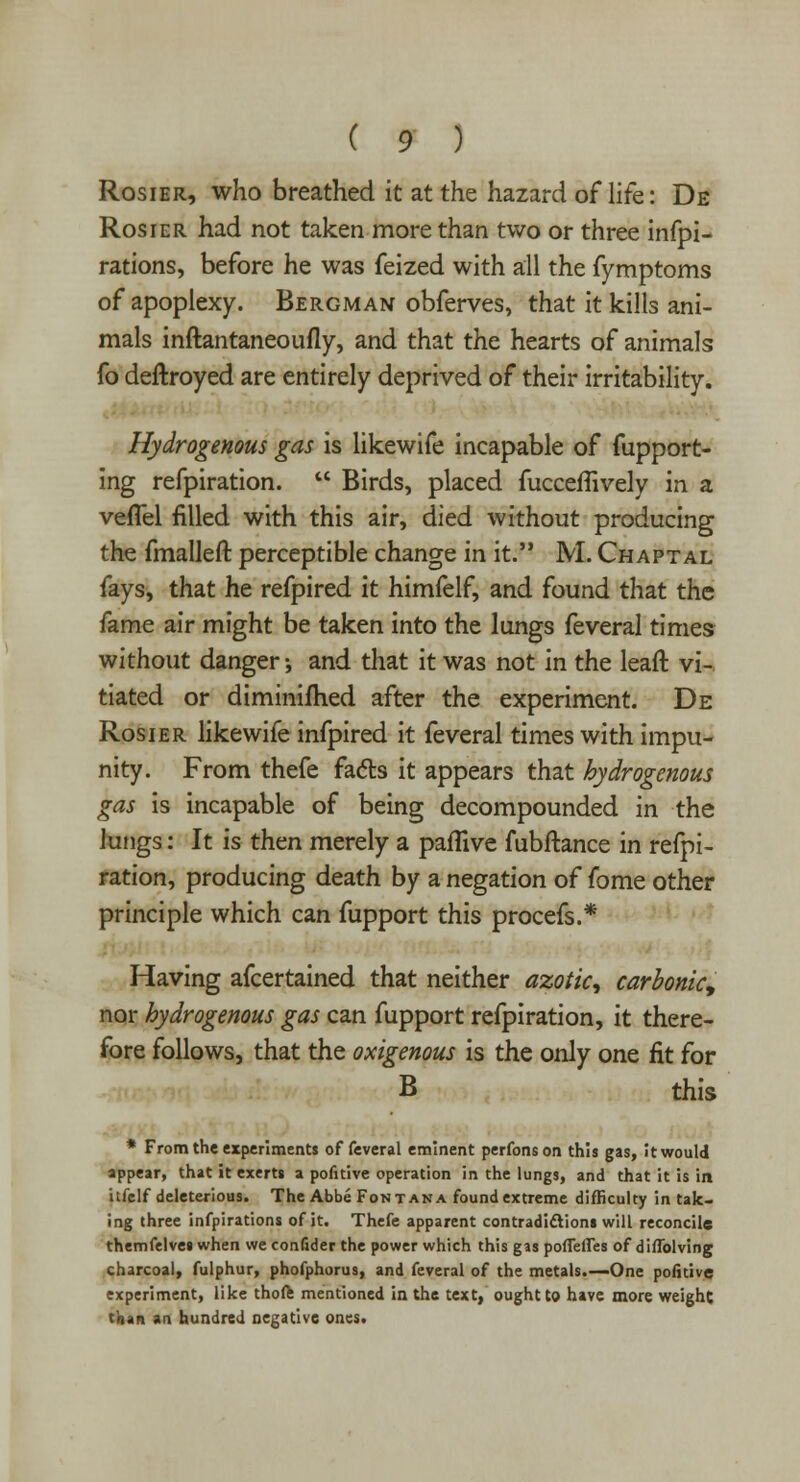 Rosier, who breathed it at the hazard of life: De Rosier had not taken more than two or three infpi- rations, before he was feized with all the fymptoms of apoplexy. Bergman obferves, that it kills ani- mals inftantaneoufly, and that the hearts of animals fo destroyed are entirely deprived of their irritability. Hydrogenous gas is likewife incapable of fupport- ing refpiration.  Birds, placed fucceflively in a vefTel filled with this air, died without producing the fmalleft perceptible change in it. M. Chaptal fays, that he refpired it himfelf, and found that the fame air might be taken into the lungs feveral times without danger-, and that it was not in the lead vi- tiated or diminifhed after the experiment. De Rosier likewife infpired it feveral times with impu- nity. From thefe facts it appears that hydrogenous gas is incapable of being decompounded in the lungs: It is then merely a paflive fubftance in refpi- ration, producing death by a negation of fome other principle which can fupport this procefs.* Having afcertained that neither azotic^ carbonic\ nor hydrogenous gas can fupport refpiration, it there- fore follows, that the ovigenous is the only one fit for B this * From the experiments of feveral eminent perfonson this gas, it would appear, that it exerts a pofitive operation in the lungs, and that it is in itfelf deleterious. The Abbe Font an a found extreme difficulty in tak- ing three infpirations of it. Thefe apparent contradictions will reconcile themfelves when we conlider the power which this gas poffefles of diffolving charcoal, fulphur, phofphorus, and feveral of the metals.—One pofitive experiment, like thoft mentioned in the text, ought to have more weighc than an hundred negative ones.