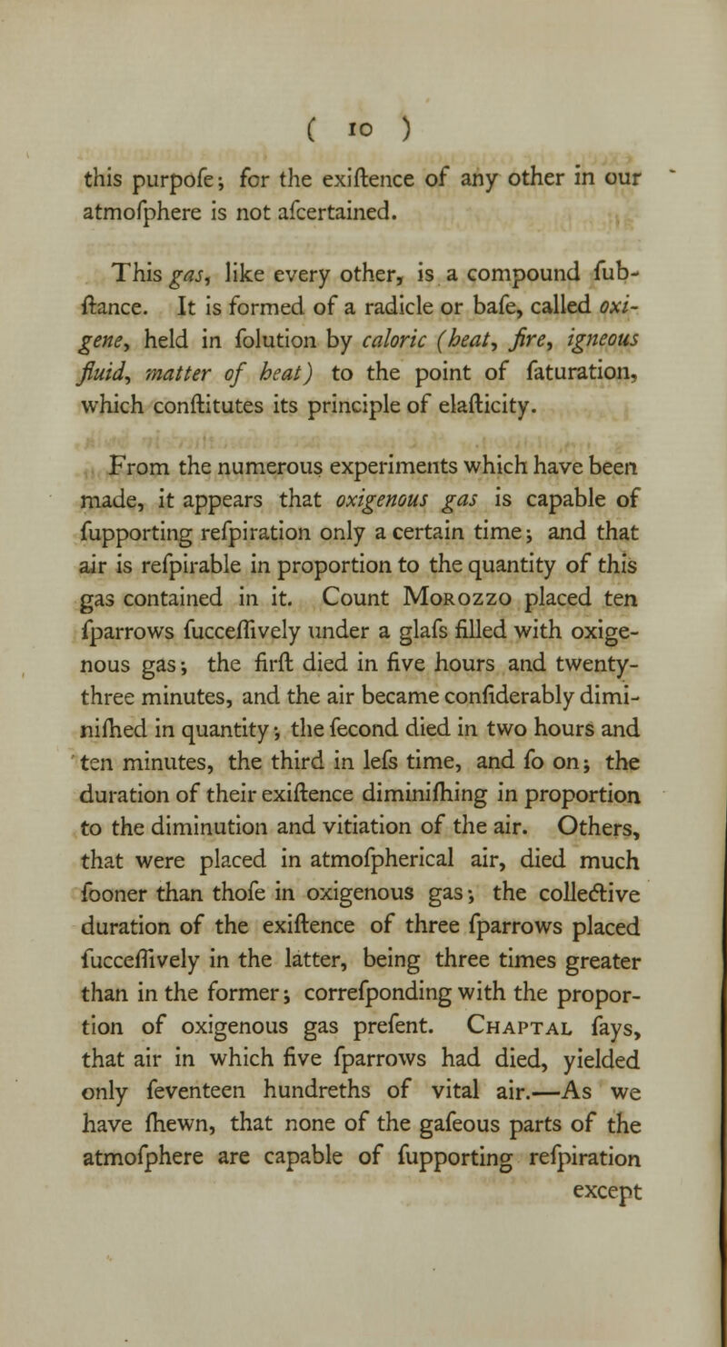 this purpofe; for the exiftence of any other in our atmofphere is not afcertained. This gas, like every other, is a compound fub- ftance. It is formed of a radicle or bafe, called oxi- gene, held in folution by caloric (heat, fire, igneous fluid, matter of heat) to the point of faturation, which conftitutes its principle of elafticity. From the numerous experiments which have been made, it appears that oxigenous gas is capable of fupporting refpiration only a certain time; and that air is refpirable in proportion to the quantity of this gas contained in it. Count Morozzo placed ten fparrows fucceflively under a glafs filled with oxige- nous gas; the firft died in five hours and twenty- three minutes, and the air became confiderably dimi- niflied in quantity •, the fecond died in two hours and ten minutes, the third in lefs time, and fo on; the duration of their exiftence diminishing in proportion to the diminution and vitiation of the air. Others, that were placed in atmofpherical air, died much fooner than thofe in oxigenous gas; the collective duration of the exiftence of three fparrows placed fucceflively in the latter, being three times greater than in the former; correfponding with the propor- tion of oxigenous gas prefent. Chaptal fays, that air in which five fparrows had died, yielded only feventeen hundreths of vital air.—As we have fhewn, that none of the gafeous parts of the atmofphere are capable of fupporting refpiration except