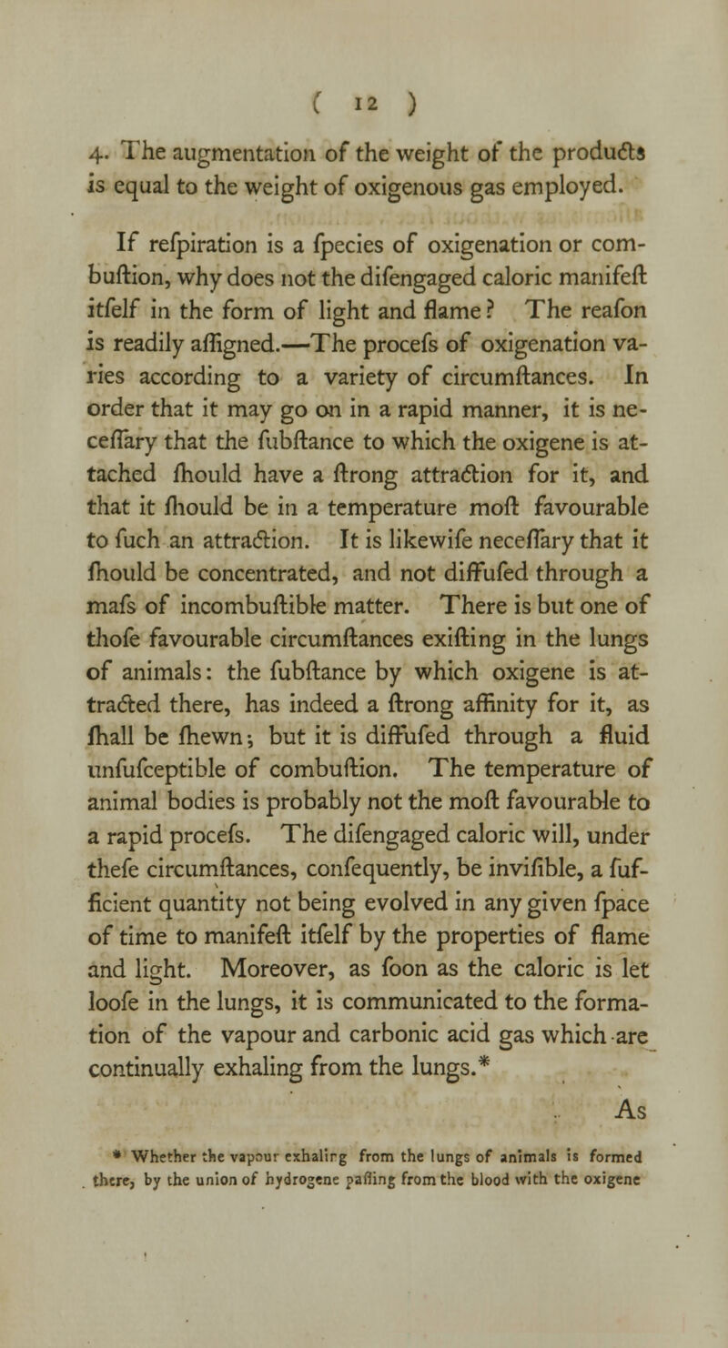 4- The augmentation of the weight of the products is equal to the weight of oxigenous gas employed. If refpiration is a fpecies of oxigenation or com- buftion, why does not the difengaged caloric manifeft itfelf in the form of light and flame ? The reafon is readily afligned.—The procefs of oxigenation va- ries according to a variety of circumftances. In order that it may go on in a rapid manner, it is ne- ceflary that the fubftance to which the oxigene is at- tached mould have a ftrong attraction for it, and that it fliould be in a temperature mod favourable to fuch an attraction. It is likewife neceflary that it mould be concentrated, and not difFufed through a mafs of incombuftible matter. There is but one of thofe favourable circumftances exifting in the lungs of animals: the fubftance by which oxigene is at- tracted there, has indeed a ftrong affinity for it, as fhall be fhewn-, but it is difFufed through a fluid imfufceptible of combuftion. The temperature of animal bodies is probably not the moft favourable to a rapid procefs. The difengaged caloric will, under thefe circumftances, confequently, be invifible, a fuf- ficient quantity not being evolved in any given fpace of time to manifeft itfelf by the properties of flame and light. Moreover, as foon as the caloric is let loofe in the lungs, it is communicated to the forma- tion of the vapour and carbonic acid gas which are continually exhaling from the lungs.* As * Whether the vapour exhalirg from the lungs of animals is formed there, by the union of hydrogene pafling from the blood with the oxigene