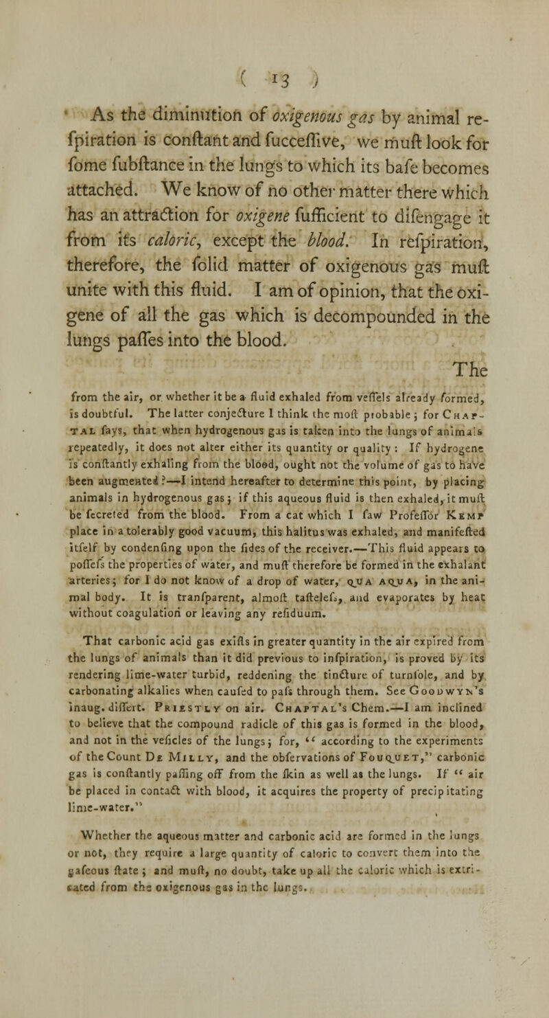 ' As the diminution of oxigenous gas by animal re- fpiration is conftant and fucceflive, we muft look for fome fubftance in the lungs to which its bafe becomes attached. We know of no other matter there which has an attraction for oxigene fufficient to difengage it from its caloric, except the blood. In relpiration, therefore, the folid matter of oxigenous gas muft unite with this fluid. I am of opinion, that the oxi- gene of all the gas which is decompounded in the lungs palTes into the blood. The from the air, or whether it be a fluid exhaled from vefTels already formed, is doubtful. The latter conjecture I think the mod probable; forCHAP- T.u fays, that when hydrogenous gas is taken into the lungs of animals repeatedly, it does not alter either its quantity or quality : If hydrogene is conftantly exhaling from the blood, ought not the volume of gas to have been augmented ?—-I intend hereafter to determine this point, by placing animals in hydrogenous gas; if this aqueous fluid is then exhaled, it mull be fecreted from the blood. From a cat which I faw Profeflbr Kemp place in a tolerably good vacuum, this halitus was exhaled, and manifefted itfelf by consenting upon the fides of the receiver.—This fluid appears to poflcfs the properties of water, and muft therefore be formed in the exhalant arteries; for I do not know of a drop of water, q_ua aij.ua, in the ani- mal body. It is tranfparent, almoft taftelef^, and evaporates by heat without coagulation or leaving any refiduum. That carbonic acid gas exifts in greater quantity in the air expired from the lungs of animals than it did previous to infpiration, is proved by its rendering lime-water turbid, reddening the tincture of turnfole, and by carbonating alkalies when caufed to pafs through them. See Goodwyn's inaug. diflert. Prikstiy an air. Chaptal's Chem.—I am inclined to believe that the compound radicle of this gas is formed in the blood, and not in the veficles of the lungs j for,  according to the experiments of the Count Dt Mulv, and the obfervations of Fouqjjet, carbonic gas is conftantly palling off from the ikin as well as the lungs. If  air be placed in contact with blood, it acquires the property of precipitating lime-water. Whether the aqueous matter and carbonic acid are formed in the lungs or not, they require a large quantity of caloric to convert them into the gafeous ftate ; and muft, no doubt, take up all the caloric which is extri- cated from the oxigenous gas in the lungs.