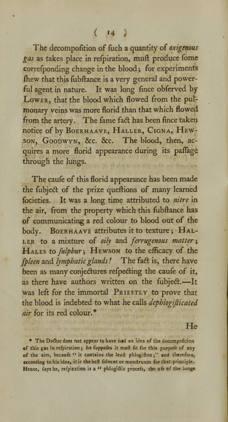 The decompofition of fuch a quantity of oxigenous gas as takes place in refpiration, muft produce fomc correfponding change in the blood; for experiments fhew that this fubftance is a very general and power- ful agent in nature. It was long fince obferved by Lower, that the blood which flowed from the pul- monary veins was more florid than that which flowed from the artery. The fame fact has been fince taken notice of by Boerhaave, Haller, Cigna, Hew- son, Goodwyn, &c. &c. The blood, then, ac- quires a more florid appearance during its paflage through the lungs. The caufe of this florid appearance has been made the fubject of the prize queftions of many learned fbcieties. It was a long time attributed to nitre in the air, from the property which this fubftance has of communicating a red colour to blood out of the body. Boerhaave attributes it to texture-, Hal- ler to a mixture of oily and ferrugenous matter; Hales to fulphur\ Hewson to the efficacy of the fpleen and lymphatic glands! The facl: is, there have been as many conjectures reflecting the caufe of it, as there have authors written on the fubject.—It was left for the immortal Priestly to prove that the blood is indebted to what he calls dephlogijlicated air for its red colour.* He * The Do&ordoes not appear to have had an Idea of the decompofition «tf this gas in refpiration; he fuppofes it mod fit for this purpofe of any of the airs, becaufe  it contains the lead phlogifton j and therefore-, according to his idea, it is thebeft folvent or menllruum for that principle. Hence, fays he, refpiration is a  phlogiftic procefs, the vife cf the lunga