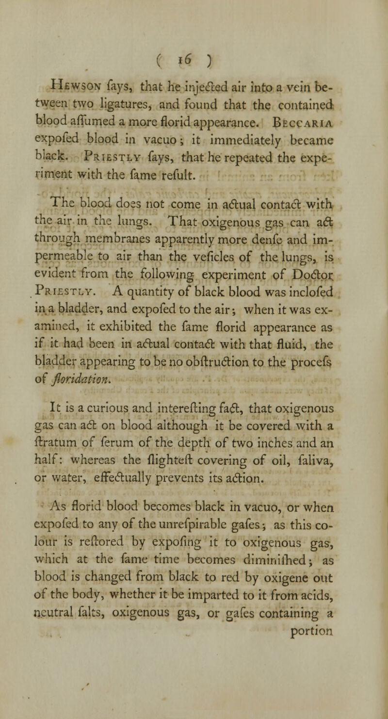Hewson fays, that he injected air into a vein be- tween two ligatures, and found that the contained blood aflumed a more florid appearance. Beccaria expofed blood in vacuo; it immediately became black. Priestly fays, that he repeated the expe- riment with the fame refult. The blood does not come in actual contact with the air in the lungs. That oxigenous gas can act through membranes apparently more denfe and im- permeable to air than the veficles of the lungs, is evident from the following experiment of Doctor Priestly. A quantity of black blood was inclofed in a bladder, and expofed to the air; when it was ex- amined, it exhibited the fame florid appearance as if it had been in actual contact with that fluid, the bladder appearing to be no obftruction to the procefs. of floridation. It is a curious and interefting fact, that oxigenous gas can act on blood although it be covered with a ftratum of ferum of the depth of two inches and an half: whereas the flighteft covering of oil, faliva, or water, effectually prevents its action. As florid blood becomes black in vacuo, or when expofed to any of the unrefpirable gafes •, as this co- lour is reftored by expofing it to oxigenous gas-, which at the fame time becomes diminilhed; as blood is changed from black to red by oxigene out of the body, whether it be imparted to it from acids, neutral falts, oxigenous gas, or gafes containing a portion