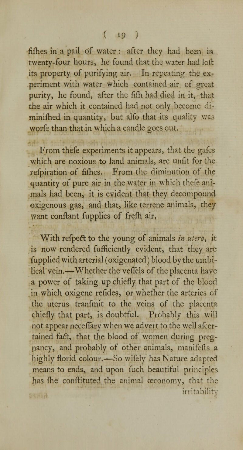 fifties in a pail of water: after they had been in twenty-four hours, he found that the water had loft its property of purifying air. In repeating the ex- periment with water which contained air of great purity, he found, after the fifti had died in it, that the air which it contained had not only become di- miniftied in quantity, but alfo that its quality was worfe than that in which a candle goes cut. From thefe experiments it appears, that the gafes which are noxious to land animals, are unfit for the refpiration of fifties. From the diminution of the quantity of pure air in the water in which thefe ani- mals had been, it is evident that they decompound oxigenous gas, and that, like terrene animals, they Want conftant fupplies of frefti air, With refpect to the young of animals in.uiero, it is now rendered fufficiently evident, that they are fupplied with arterial (oxigenated) blood by the umbi- lical vein.—Whether the vefTels of the placenta have a power of taking up chiefly that part of the blood in which oxigene refides, or whether the arteries of the uterus tranfmit to the veins of the placenta chiefly that part, is doubtful. Probably this will not appear neceflary when we advert to the well afcer- tained fact, that the blood of women during preg- nancy, and probably of other animals, manifefts a highly florid colour.—So wifely has Nature adapted means to ends, and upon fuch beautiful principles has fhe conftituted the animal oeconomy, that the irritability
