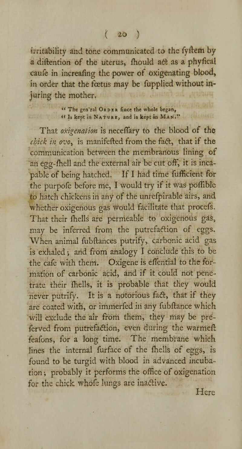 irritability and tone communicated to the fyfrem by a diftention of the uterus, mould adl as a phyfical caufe in increasing the power of oxigenating blood, in order that the fcetus may be fupplied without in- juring the mother.  The gen'ral Order fince the whole began, «' Is kept in Nature, and is kept in Man. That oxigenation is neceflary to the blood of the chick in ovo, is manifefted from the fact, that if the communication between the membranous lining of an egg-fhell and the external air be cut off, it is inca- pable of being hatched. If I had time fufficient for the purpofc before me, I would try if it was poflible to hatch chickens in any of the unrefpirable airs, and whether oxigenous gas would facilitate that procefs. That their fhells are permeable to oxigenous gas, may be inferred from the putrefaction of eggs. Wnen animal fubftances putrify, carbonic acid gas is exhaled; and from analogy I conclude this to be the cafe with them. Oxigene is efTential to the for- mation of carbonic acid, and if it could not pene- trate their fhells, it is probable that they would never putrify. It is a notorious fact, that if they are coated with, or immerfed in any fubftance which will exclude the air from them, they may be pre- ferred from putrefaction, even during the warmeft feafons, for a long time. The membrane which lines the internal furface of the fhells of eggs, is found to be turgid with blood in advanced incuba- tion •, probably it performs the office of oxigenation for the chick whofe lungs are inactive. Here