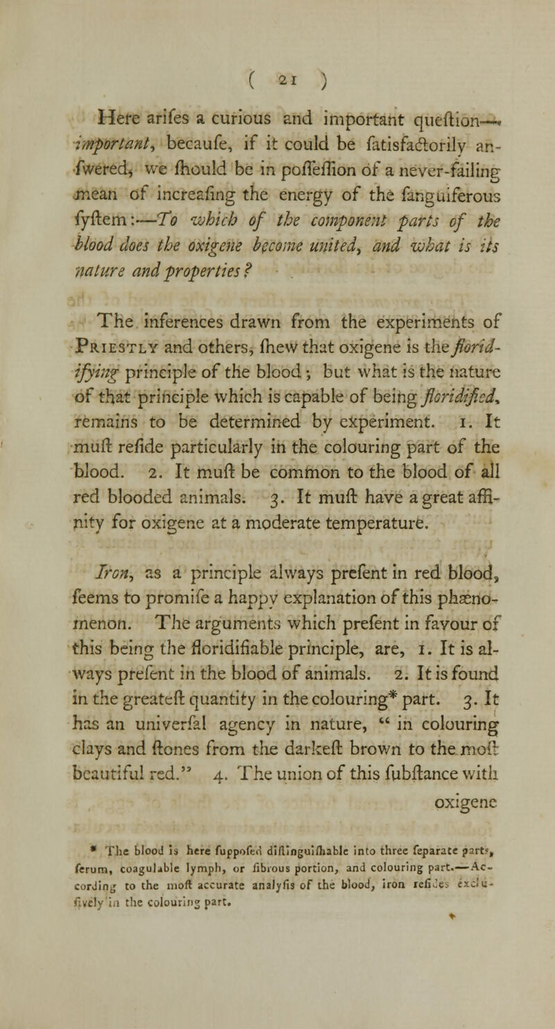 Here arifes a curious and important queftion—. important, becaufe, if it could be fatisfactorily an- fweredj we mould be in porTeflion of a never-failing mean of increafing the energy of the fanguiferous fyftem:—To which of the component parts of the blood does the oxigene become united, and what is its nature and properties? The inferences drawn from the experiments of Priestly and others, fhewthat oxigene is tlvzfiorid- ifying principle of the blood; but what is the nature of that principle which is capable of being floridificd, remains to be determined by experiment, i. It mutt refide particularly in the colouring part of the blood. 2. It muft be common to the blood of all red blooded animals. 3. It muft have a great affi- nity for oxigene at a moderate temperature. Iron, as a principle always prefent in red blood, feems to promife a happv explanation of this pheno- menon. The arguments which prefent in favour of this being the floridifiable principle, are, 1. It is al- ways prefent in the blood of animals. 2. It is found in the greateft quantity in the colouring* part. 3. It has an univerfal agency in nature,  in colouring clays and ftones from the darkeft brown to the mod beautiful red. 4. The union of this fubftance with oxigene * The blood is here fuppoferl diflinguiihable into three feparate part?, ferum, coagulable lymph, or fibrous portion, and colouring part Ac- cording to the 1110ft accurate analyfis of the blood, iron relk'e. txc\u- f.vely in the colouring part.