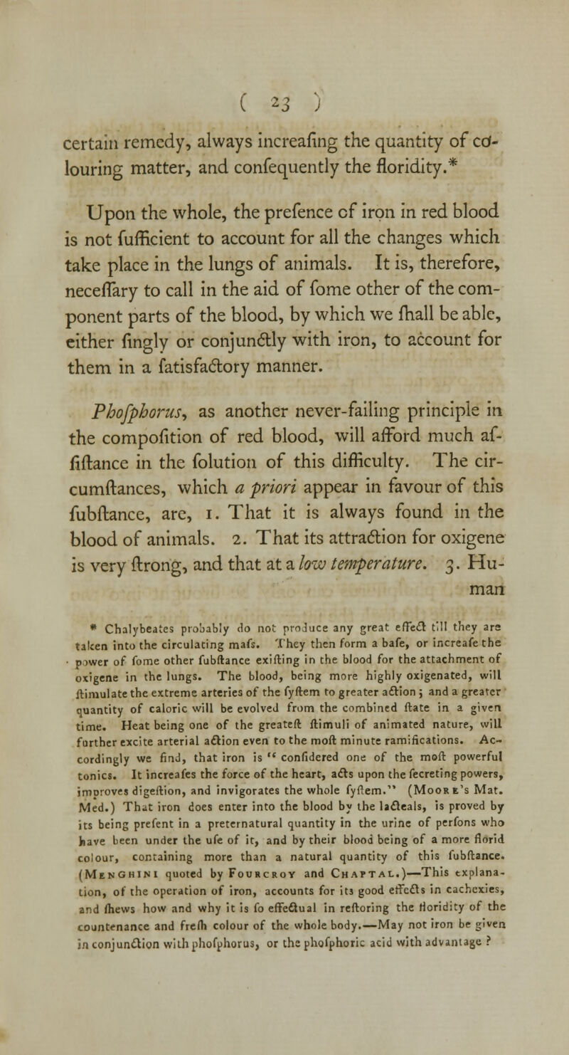 certain remedy, always increafing the quantity of cd- louring matter, and confequently the floridity.* Upon the whole, the prefence of iron in red blood is not fufficient to account for all the changes which take place in the lungs of animals. It is, therefore, neceflary to call in the aid of fome other of the com- ponent parts of the blood, by which we mall be able, either fingly or conjunctly with iron, to account for them in a fatisfactory manner. Phofphorus, as another never-failing principle in the compofition of red blood, will afford much af- fiftance in the folution of this difficulty. The cir- cumftances, which a priori appear in favour of this fubftance, are, i. That it is always found in the blood of animals. 2. That its attraction for oxigene is very ftrong, and that at a low temperature. 3. Hu- man * Chalybeates probably do not produce any great effect till they ars taken into the circulating mafs. '.('hey then form a bafe, or increafe the ■ power of fome other fubftance exifling in the blood for the attachment of oxigene in the lungs. The blood, being more highly oxigenated, will ftimulate the extreme arteries of the fyftem to greater action ; and a greater quantity of caloric will be evolved from the combined ftate in a given time. Heat being one of the greateft ftimuli of animated nature, will further excite arterial action even to the molt minute ramifications. Ac- cordingly we find, that iron is  confidered one of the moft powerful tonics. It increafes the force of the heart, acts upon the fecreting powers, imoroves digeftion, and invigorates the whole fyftem.' (Moore's Mat. Med.) That iron does enter into the blood by the lacteals, is proved by its being prefent in a preternatural quantity in the urine of perfons who fcave been under the ufe of it, and by their blood being of a more florid colour, containing more than a natural quantity of this fubftance. (MenGhini quoted by Fourcroy and Chaptal.)—This explana- tion, of the operation of iron, accounts for ita good effects in cachexies, and fhews how and why it is fo effectual in reftoring the rloridity of the countenance and frefli colour of the whole body.—May not iron be given in conjunction with phofphorus, or the phofphoric acid with advantage ?