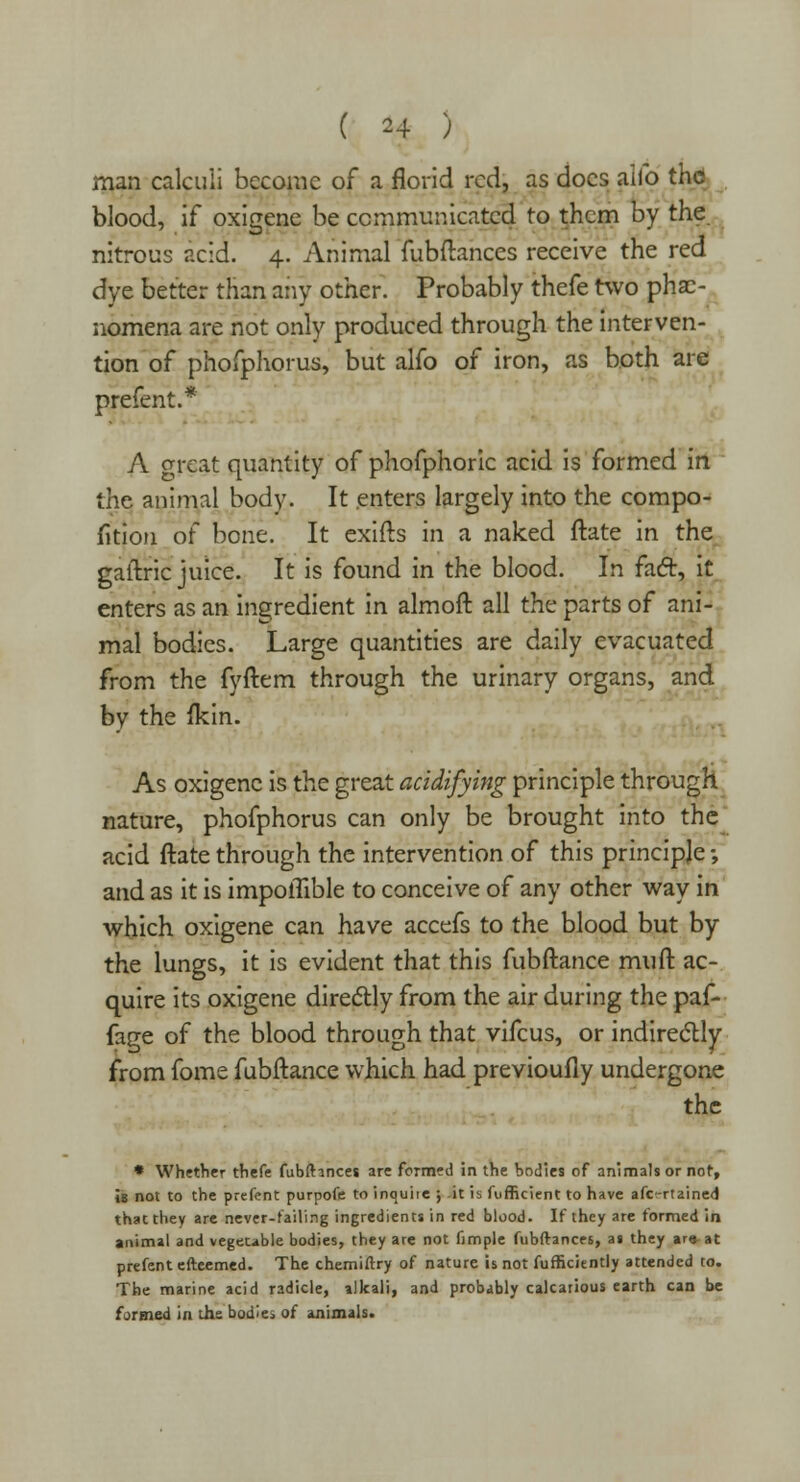 man calculi become of a florid red, as does aifo the blood, if oxigene be communicated to them by the nitrous acid. 4. Animal fubftances receive the red dye better than any other. Probably thefe two phe- nomena are not only produced through the interven- tion of phofphorus, but alfo of iron, as both are prefent.* A crreat quantity of phofphoric acid is formed in the animal body. It enters largely into the compo- sition of bone. It exifts in a naked ftate in the gaftric juice. It is found in the blood. In fact, it enters as an ingredient in almoft all the parts of ani- mal bodies. Large quantities are daily evacuated from the fyftem through the urinary organs, and by the fkin. As oxigene is the great acidifying principle through nature, phofphorus can only be brought into the acid ftate through the intervention of this principle -, and as it is impolTible to conceive of any other way in which oxigene can have accefs to the blood but by the lungs, it is evident that this fubftance muft ac- quire its oxigene directly from the air during the paf- fage of the blood through that vifcus, or indirectly from fome fubftance which had previoufly undergone the * Whether thefe fubftinces are formed in the bodies of animals or not, is not to the prefent purpofe to inquite ; it is fufficient to have afc-rtained that they are never-failing ingredients in red blood. If they are formed in animal and vegetable bodies, they are not fimple fubftances, as they ar» at prefent efteemed. The chemiftry of nature is not fufficiently attended to. The marine acid radicle, alkali, and probably calcaneus earth can be formed in the bodies of animals.