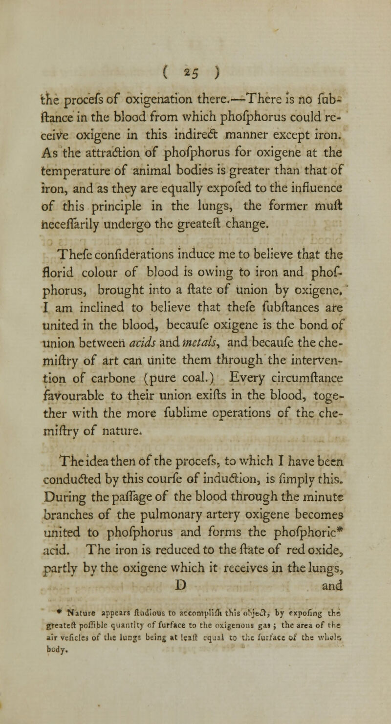( *5 ) the procefs of oxigenation there.—There is no fub- ftance in the blood from which phofphorus could re- ceive oxigene in this indirect manner except iron. As the attraction of phofphorus for oxigene at the temperature of animal bodies is greater than that of iron, and as they are equally expofed to the influence of this principle in the lungs, the former mult heceflarily undergo the greateft change. Thefe considerations induce me to believe that the florid colour of blood is owing to iron and phof- phorus, brought into a ftate of union by oxigene. I am inclined to believe that thefe fubftances are united in the blood, becaufe oxigene is the bond of union between acids and inctals, and becaufe the che- miftry of art can unite them through the interven- tion of carbone (pure coal.) Every circumftance favourable to their union exifts in the blood, toge- ther with the more fublime operations of the che- mifiry of nature. The idea then of the procefs. to which I have been conducted by this courfe of induction, is fimply this. During the paffage of the blood through the minute branches of the pulmonary artery oxigene becomes united to phofphorus and forms the phofphoric* acid. The iron is reduced to the ftate of red oxide, partly by the oxigene which it receives in the lungs, D and • Nature appears fludious to accomplifli this object, by expofing the greateft poiTible quantity of furface to the oxigenons gas ; the area of the air veficles of the lungs being at leaf! equal to the furl'ace of the whole body.