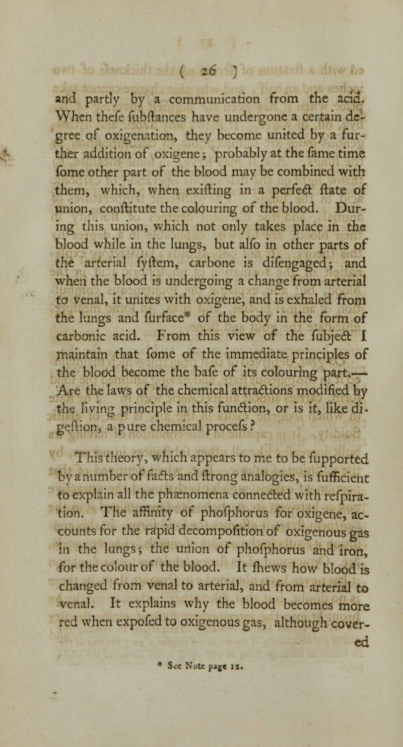 and partly by a communication from the and. When thefe fubftances have undergone a certain de- gree of oxygenation, they become united by a fur- ther addition of oxigene; probably at the fame time fome other part of the blood may be combined with them, which, when exifting in a perfect ftate of union, conftitute the colouring of the blood. Dur- ing this union, which not only takes place in the blood while in the lungs, but alfo in other parts of the arterial fyftem, carbone is difengaged; and when the blood is undergoing a change from arterial to Venal, it unites with oxigene, and is exhaled from the lungs and furface* of the body in the form of carbonic acid. From this view of the fubject I maintain that fome of the immediate principles of the blood become the bafe of its colouring part.— Are the laws of the chemical attractions modified hy the living principle in this function, or is it, like di- geftion, a pure chemical procefs ? This theory, which appears to me to be fupported by a number of facts and ftrong analogies, is fufficient to explain all the phenomena connected with refpira- tion. The affinity of phofphorus for oxigene, ac- counts for the rapid decompofition of oxigenous gas in the lungs •, the union of phofphorus and iron, for the colour of the blood. It fhews how blood is changed from venal to arterial, and from arterial to venal. It explains why the blood becomes more red when expofed to oxigenous gas, although cover- ed * Sit Note page 12.