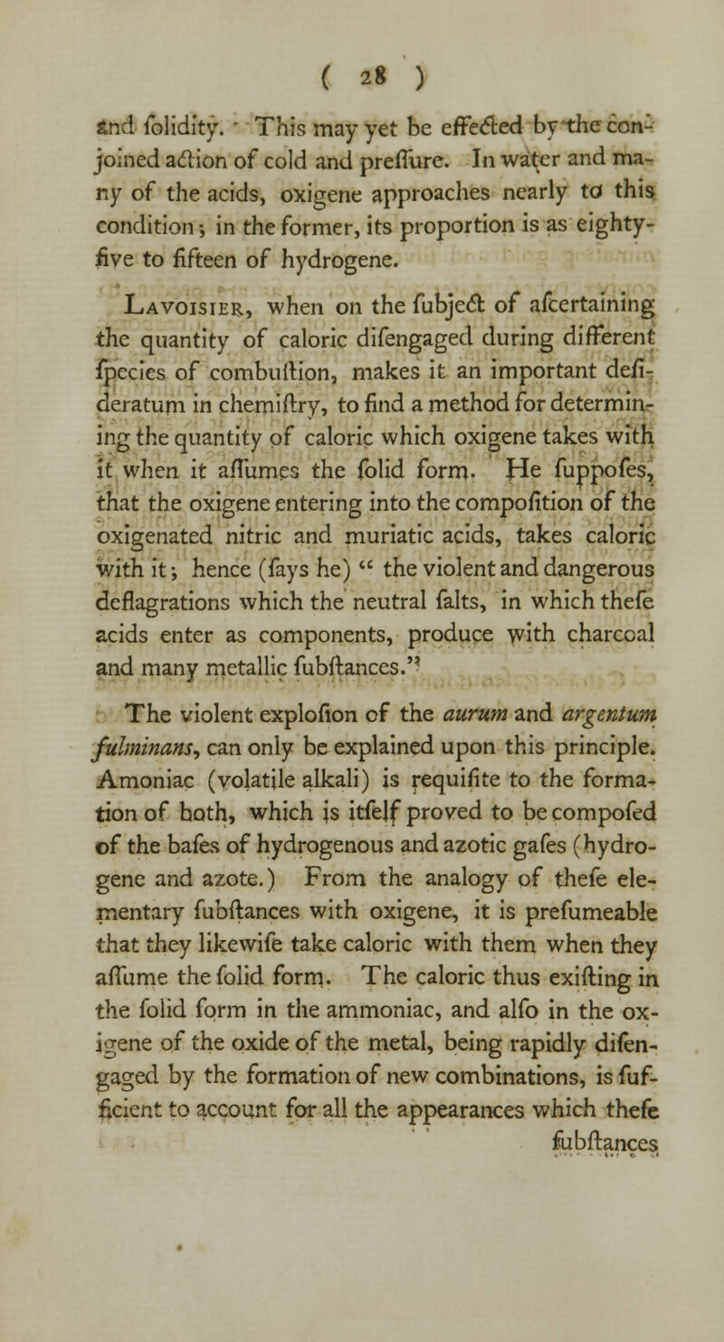 tnd folidity. ■ This may yet be effected bythccon- joined aclion of cold and preffure. In water and ma- ny of the acids, oxigene approaches nearly to this condition; in the former, its proportion is as eighty- five to fifteen of hydrogene. Lavoisier, when on the fubjecl: of afcertaining the quantity of caloric difengaged during different fpccies of combuilion, makes it an important desi- deratum in chemiftry, to find a method for determin- ing the quantity of caloric which oxigene takes with it when it aflumes the folid form- He fuppofes, that the oxigene entering into the compofition of the oxigenated nitric and muriatic acids, takes caloric with it •, hence (fays he)  the violent and dangerous deflagrations which the neutral falts, in which thefe acids enter as components, produce with charcoal and many metallic fubftances. The violent explofion of the aurum and argentum fulminans, can only be explained upon this principle. Amoniac (volatile alkali) is requifite to the forma- tion of both, which is itfelf proved to be compofed of the bafes of hydrogenous and azotic gafes (hydro- gene and azote.) From the analogy of thefe ele- mentary fubftances with oxigene, it is prefumeable that they likewife take caloric with them when they aflume the folid form- The caloric thus exifting in the folid form in the ammoniac, and alfo in the ox- igene of the oxide of the metal, being rapidly difen- gaged by the formation of new combinations, is fuf- ftcient to account for all the appearances which thefe fubftances