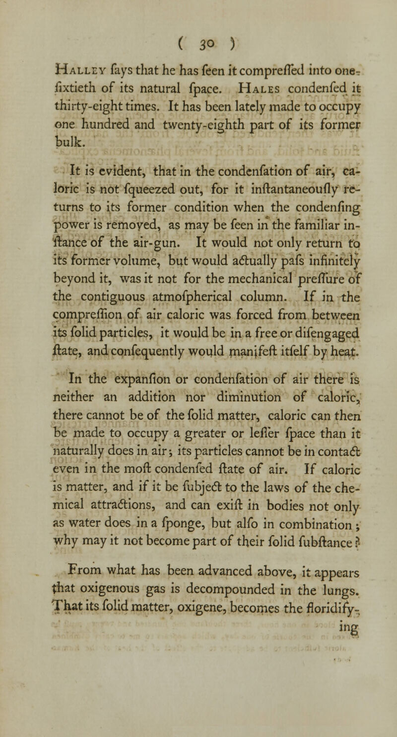 Halley fays that he has feen itcomprefled into one^ fixtieth of its natural fpace. Hales condenfed it thirty-eight times. It has been lately made to occupy one hundred and twenty-eighth part of its former bulk. It is evident, that in the condenfation of air, ca- loric is not fqueezed out, for it inftantaneoufly re- turns to its former condition when the condenfing power is removed, as may be feen in the familiar in- itance of the air-gun. It would not only return to its former volume, but would actually pafs infinitely beyond it, was it not for the mechanical preflure of the contiguous atmofpherical column. If in the compreffion of air caloric was forced from between its folid particles, it would be in a free or difengaged ftate, and confequently would manjfeft itfelf by heat. In the expanfion or condenfation of air there is neither an addition nor diminution of caloric, there cannot be of the folid matter, caloric can then be made to occupy a greater or lefl'er fpace than it naturally does in air-, its particles cannot be in contact; even in the moft condenfed ftate of air. If caloric is matter, and if it be fubject to the laws of the che- mical attractions, and can exift in bodies not only as water does in a fponge, but alfo in combination ; why may it not become part of their folid fubftance ? From what has been advanced above, it appears that oxigenous gas is decompounded in the lungs. That its folid matter, oxigene, becomes the floridify- ing