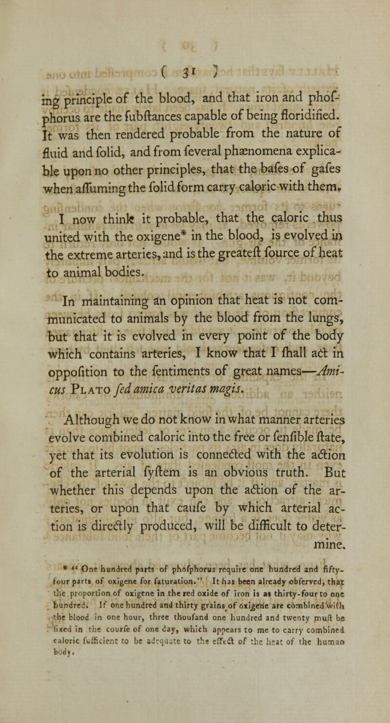 ( 3* ) ing principle of the blood, and that iron and phof- phorus are the fubftances capable of being floridined. It was then rendered probable from the nature of fluid and folid, and from feveral phaenomena explica- ble upon no other principles, that the bafes of gafes when afTumingthe folid form carry caloric with them. I now think it probable, that the caloric thus united with the oxigene* in the blood, is evolved in the extreme arteries, and is the greateft fource of heat to animal bodies. In maintaining an opinion that heat is not com- municated to animals by the blood from the lungs, but that it is evolved in every point of the body which contains arteries, I know that I fhall ad in oppofition to the fentiments of great names—Ami- cus Yl ato fed arnica Veritas magis. ,. Although we do not know in what manner arteries evolve combined caloric into the free or fenfible flate, yet that its evolution is connected with the action of the arterial fyftem is an obvious truth. But whether this depends upon the action of the ar- teries, or upon that caufe by which arterial ac- tion is directly produced, will be difficult to deter- mine. * ** One hundred parts of phofphorus require one hundred and fifty- four part» of oxigene for faturation. It has been already obferved, thai: die proportion of oxigene in the red oxide of iron is as thirty-four to one hundred. It one hundred and thirty grains of Oxijgefrie are combined'with the blood in one hour, three thoufand one hundred and twenty nriuft be . fixed in the courfe of one day, which appears to me to carry combined caloric fuffkicnt to be adequate to the efTett of the heat of the human bod j.