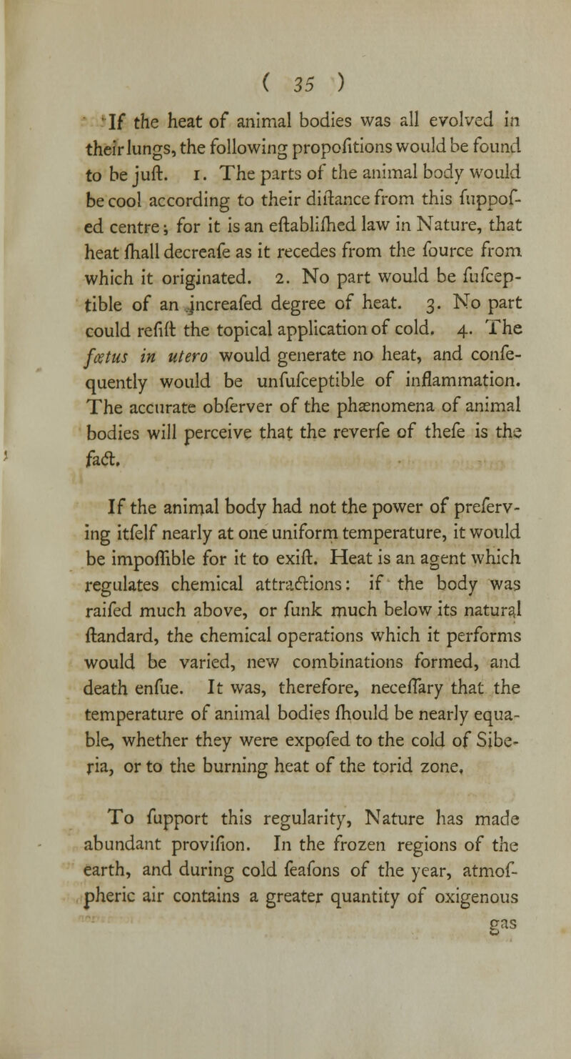 • If the heat of animal bodies was all evolved in their lungs, the following propofitions would be found to be juft. i. The parts of the animal body would be cool according to their diftance from this fuppof- ed centre; for it is an eftabliihed law in Nature, that heat mail decreafe as it recedes from the fource from which it originated. 2. No part would be fufcep- tible of an jncreafed degree of heat. 3. No part could refill: the topical application of cold. 4. The fcetus in utero would generate no heat, and confe- quently would be unfufceptible of inflammation. The accurate obferver of the phenomena of animal bodies will perceive that the reverfe of thefe is the fact. If the animal body had not the power of preferv- ing itfelf nearly at one uniform temperature, it would be impoflible for it to exift. Heat is an agent which regulates chemical attractions: if the body was raifed much above, or funk much below its natural ftandard, the chemical operations which it performs would be varied, new combinations formed, and death enfue. It was, therefore, necefTary that the temperature of animal bodies mould be nearly equa- ble, whether they were expofed to the cold of Sibe- ria, or to the burning heat of the torid zone. To fupport this regularity, Nature has made abundant provifion. In the frozen regions of the earth, and during cold feafons of the year, atmof- pheric air contains a greater quantity of oxigenous gas