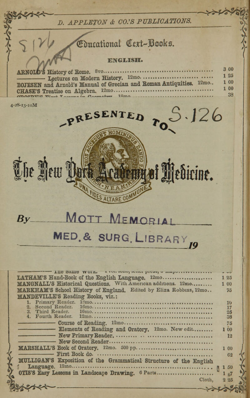 D. APPLETON Jt CO.'S PUBLICATIONS. 's j y(/ >^ibittcational (iltxi^3ooks. AENOIA'S History of Eome. 8vo 3 00 Lpctures on Modem History. i2mo i^ BOJESEN and Arnold's Manual of Grecian and Eoman Antiquities. i2mo.. 1 oo CHASE'S Treatise on Algebra. i2mo l 0° rmrkaTtme* tv: ^ T ^^^^.^m i^ n/vy«*«*A4-MT* Iflrmn OO 4-2S-X3-I0M fiieSidflt MED.& SURG.Library 19 Xlio oauit! wuris.. LATHAM'S Hand-Book of the English Language. l2mo MANGNALL'S Historical Questions. With American additions. 12mo MARKEAM'S School History of England. Edited by Eliza Robbms, 12mo. MANDEVILLE'S Reading Books, viz.: 1. Primary Reader. 13mo , , 2. Second Reader. 16mo 3. Third Reader. IGmo 4. Fourth Reader. 12mo Course of Reading. l2mo. First Book do. 1 25 1 00 75 10 17 25 38 75 Elements of Reading and Oratory. l2mo. New edit 100 New Primary Reader New Second Reader 12 MARSHALL'S Book of Oratory. l2mo. 500 pp 1 OO MULLIGAN'S Exposition of the Grammatical Structure of the English t Language. l2mo R 1 50 OTIS'S Easy Lessons in Landscape Drawing. ePam i e?