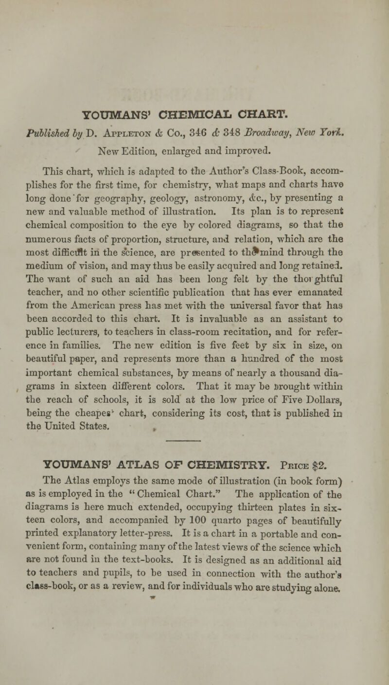 TOUMANS' OHEMIOAL CHART. Published by D. Appleton & Co., 346 d; 348 Broadway, New Tori. New Edition, enlarged and improved. This chart, which is adapted to the Author's Class-Book, accom- plishes for the first time, for chemistry, what maps and charts have long done'for geography, geology, astronomy, etc., by presenting a new and valuable method of illustration. Its plan is to represent chemical composition to the eye by colored diagrams, so that the numerous facts of proportion, structure, and relation, which are the most difficiJlt in the science, are presented to th^mind through the medium of vision, and may thus be easily acquired and long retained. The want of such an aid has been long felt by the thoi ghtful teacher, and no other scientific publication that has ever emanated from the American press has met with the universal favor that has been accorded to this chart. It is invaluable as an assistant to public lecturers, to teachers in class-room recitation, and for refer- ence in families. The new edition is five feet by six in size, on beautiful paper, and represents more than a hundred of the most important chemical substances, by means of nearly a thousand dia- grams in sixteen different colors. That it may be srought within the reach of schools, it is sold at the low price of Five Dollars, being the cheapes' chart, considering its cost, that is published xa the United States. TOUMANS' ATLAS OF CHEMISTRY. Price $2. The Atlas employs the same mode of illustration (in book form) as is employed in the  Chemical Chart. The application of the diagrams is here much extended, occupying thirteen plates in six- teen colors, and accompanied by 100 quarto pages of beautifully printed explanatory letter-press. It is a chart in a portable and con- venient form, containing many of the latest views of the science which ftre not found in the text-books. It is designed as an additional aid to teachers and pupils, to be used in connection with the author's cl»88-book, or as a review, and for individuals who are studying alone.