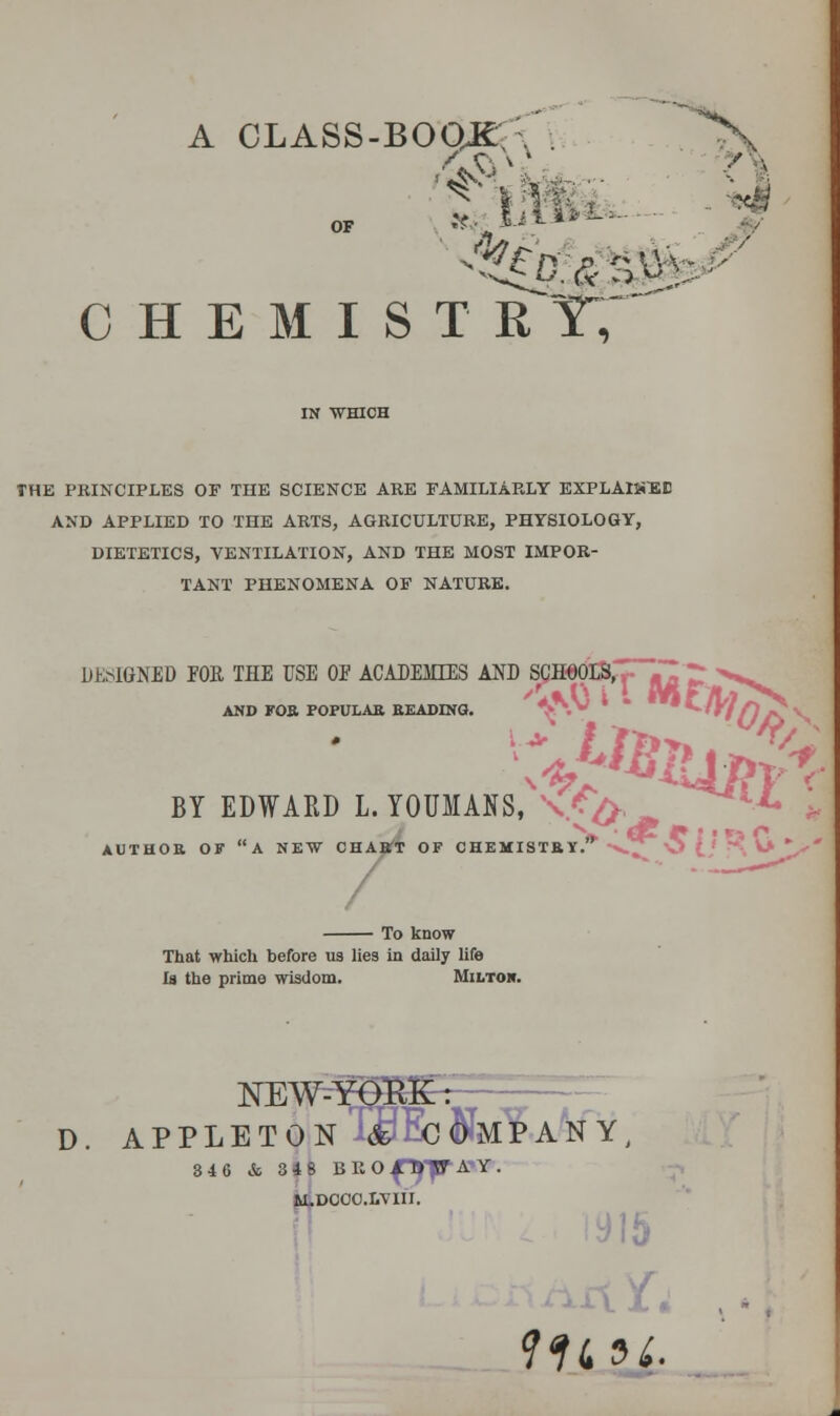 A CLASS-BOOKr A OF ??,. l-iii*^- ^ C H E M I S T R Y;'^ THE PRINCIPLES OP THE SCIENCE ARE FAMILIARLY EXPLAlJiEE AND APPLIED TO THE ARTS, AGRICULTURE, PHYSIOLOGY, DIETETICS, VENTILATION, AND THE MOST IMPOR- TANT PHENOMENA OF NATURE. DESIGNED FOR THE USE OF ACADEMIES AND S^HeorSl,|- <rflrr.''«Vw AND FOB POPULAB BKADINa. ^\ * ' ^''f/fj^ BY EDWARD L. YOUMANS, ^.f^'^ ^*«-.X, AUTHOB OF a NEW CHABT OF CHEMISTB Y.* x.^ \5 (,' ■ -^ V>  To know That vrhicli before ua lies in daily life Is the prime wisdom. Miltor. NEW^ D. APPLETONTd^Eofelf A^NY^ 34 6 & 34 8 BliO^'pA'Y. i4D00C.LVIII.