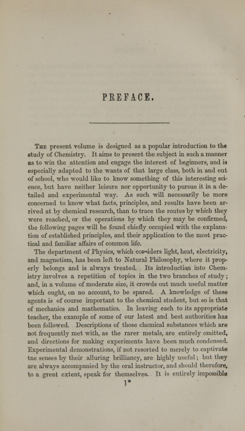 PREFACE. The present volume is designed as a popular introduction to the study of Chemistry. It aims to present the subject in such a manner as to win the attention and engage the interest of beginners, and ia especially adapted to the wants of that large class, both in and out of school, who would like to know something of this interesting sci- ence, but have neither leisure nor opportunity to pursue it in a de- tailed and experimental way. As such wiH necessarily be more concerned to know what facts, principles, and results have been ar- rived at by chemical research, than to trace the routes by which they were reached, or the operations by which they may be confirmed, the following pages will be found chiefly occupied with the explana- tion of estabUshed principles, and their application to the most prac- tical and familiar affairs of common life. The department of Physics, which cop'^iders light, heat, electricity, and magnetism, has been left to Natural Philosophy, where it prop- erly belongs and is always treated. Its introduction into Chem- istry involves a repetition of topics in the two branches of study; and, in a volume of moderate size, it crowds out much useful matter which ought, on no account, to be spared. A knowledge of these agents is of course important to the chemical student, but so is that of mechanics and mathematics. In leaving each to its appropriate teacher, the example of some of our latest and best authorities has been followed. Descriptions of those chemical substances which are not frequently met with, as the rarer metals, are entirely omitted, and directions for making experiments have been much condensed. Experimental demonstrations, if not resorted to merely to captivate tne senses by tlieir alluring brilhancy, are highly useful; but they are always accompanied by the oral instructor, and should therefore, to a great extent, speak for themselves. It ia entirely inipossible 1*