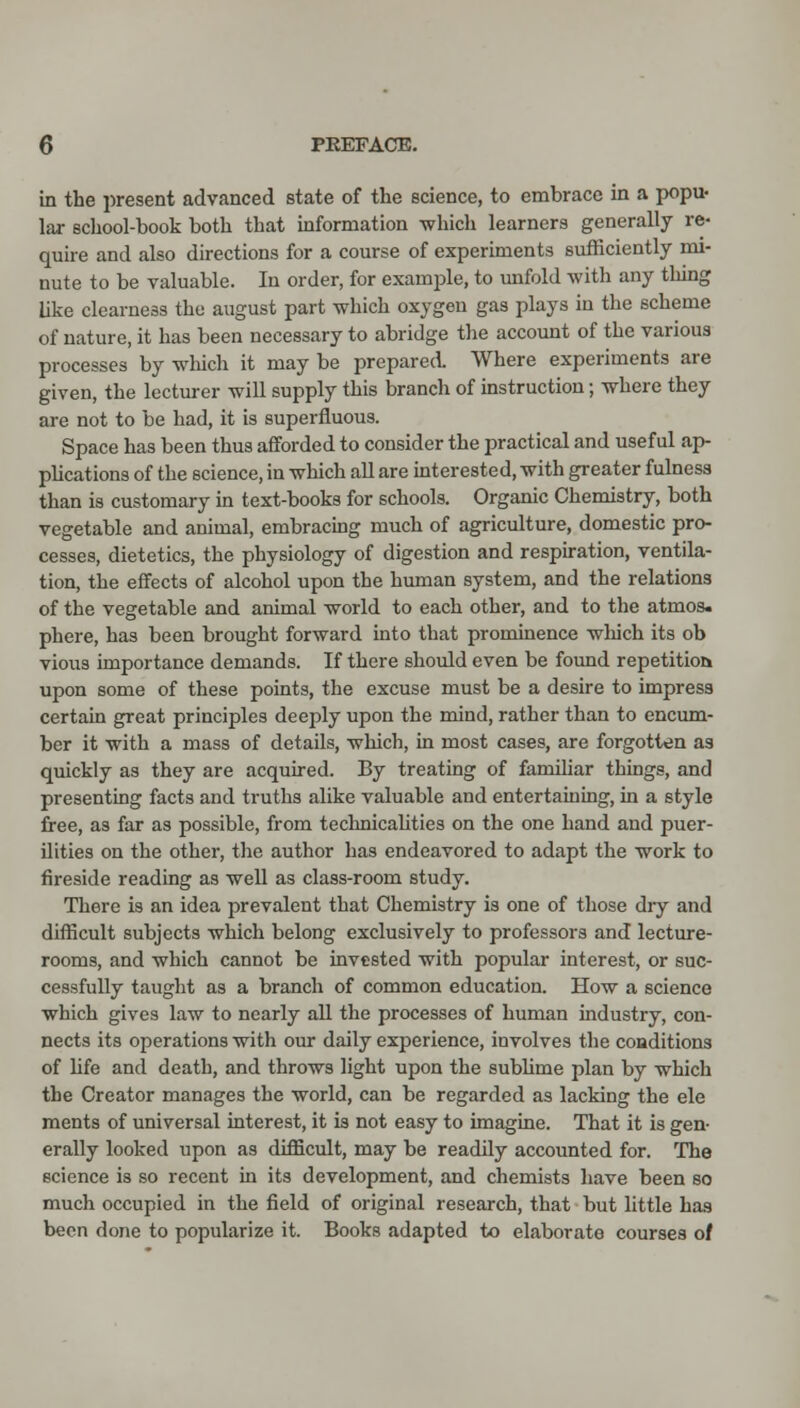 in the present advanced state of the science, to embrace in a popu- lar school-book both that information ^hich learners generally re- quire and also directions for a course of experiments sufficiently mi- nute to be valuable. In order, for example, to unfold with any thing like clearness the august part which oxygen gas plays in the scheme of nature, it has been necessary to abridge the account of the various processes by which it may be prepared Where experiments are given, the lecturer will supply this branch of instruction; where they are not to be had, it is superfluous. Space has been thus afforded to consider the practical and useful ap- plications of the science, in which all are interested, with greater fulness than is customary in text-books for schools. Organic Chemistry, both vegetable and animal, embracmg much of agriculture, domestic pro- cesses, dietetics, the physiology of digestion and respiration, ventila- tion, the effects of alcohol upon the human system, and the relations of the vegetable and animal world to each other, and to the atmos- phere, has been brought forward into that prominence which its ob vious importance demands. If there should even be found repetition upon some of these points, the excuse must be a desire to impress certain great principles deeply upon the mind, rather than to encum- ber it with a mass of details, which, in most cases, are forgotten as quickly as they are acquired. By treating of familiar things, and presenting facts and truths alike valuable and entertaining, in a style free, as far as possible, from teclmicalities on the one hand and puer- ilities on the other, the author has endeavored to adapt the work to fireside reading as weU as class-room study. There is an idea prevalent that Chemistry is one of those diy and difficult subjects which belong exclusively to professors and lecture- rooms, and which cannot be invested with popular interest, or suc- cessfully taught as a branch of common education. How a science which gives law to nearly all the processes of human industry, con- nects its operations with our daily experience, involves the conditions of hfe and death, and throws light upon the sublime plan by which the Creator manages the world, can be regarded as lacking the ele ments of universal interest, it is not easy to imagine. That it is gen- erally looked upon as difficult, may be readily accounted for. The science is so recent in its development, and chemists have been so much occupied in the field of original research, that but little has been done to popularize it. Books adapted to elaborate courses of