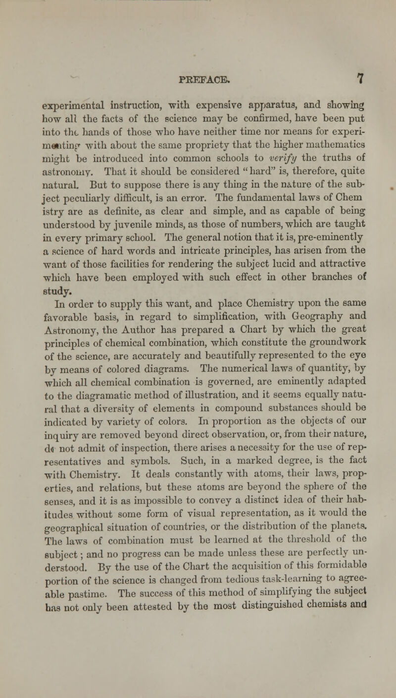 experimental instruction, -with expensive apparatus, and showing hovr all the facts of the science may be confirmed, have been put into the hands of those who have neitlier time nor means for experi- memtinp with about the same propriety tliat the higher mathematics might be introduced into common schools to verify the truths of astronomy. That it should be considered  hard is, therefore, quite natural. But to suppose there is any thing in the nature of the sub- ject pecuUarly difficult, is an error. The fundamental laws of Chem istry are as definite, as clear and simple, and as capable of being understood by juvenile minds, as those of numbers, which are taught in every primary school. The general notion that it is, pre-eminently a science of hard words and intricate principles, has arisen from the want of those facilities for rendering the subject lucid and attractive wliich have been employed with such effect in other branches of study. In order to supply this want, and place Chemistry upon the same favorable basis, in regard to simplification, with Geography and Astronomy, the Author has prepared a Chart by which the great principles of chemical combination, which constitute the groundwork of the science, are accurately and beautifully represented to the eye by means of colored diagrams. The numerical laws of quantity, by which all chemical combination is governed, are eminently adapted to the diagramatic method of illustration, and it seems equally natu- ral that a diversity of elements in compound substances should be indicated by variety of colors. In proportion as the objects of our inquiry are removed beyond direct observation, or, from their nature, dd not admit of inspection, there arises a necessity for the use of rep- resentatives and symbols. Such, in a marked degree, is the fact with Chemistry. It deals constantly with atoms, their laws, prop- erties, and relations, but these atoms are beyond the sphere of the senses, and it is as impossible to convey a distinct idea of their hab- itudes without some form of visual representation, as it would the geographical situation of countries, or the distribution of the planets. The laws of combination must be learned at the tlu-esliold of tlie subject; and no progress can be made unless these are perfectly un- derstood. By the use of the Chart the acquisition of this formidable portion of the science is changed from tedious task-learning to agree- able pastime. The success of this method of simpUfying the subject has not only been attested by the most distinguished chemists and