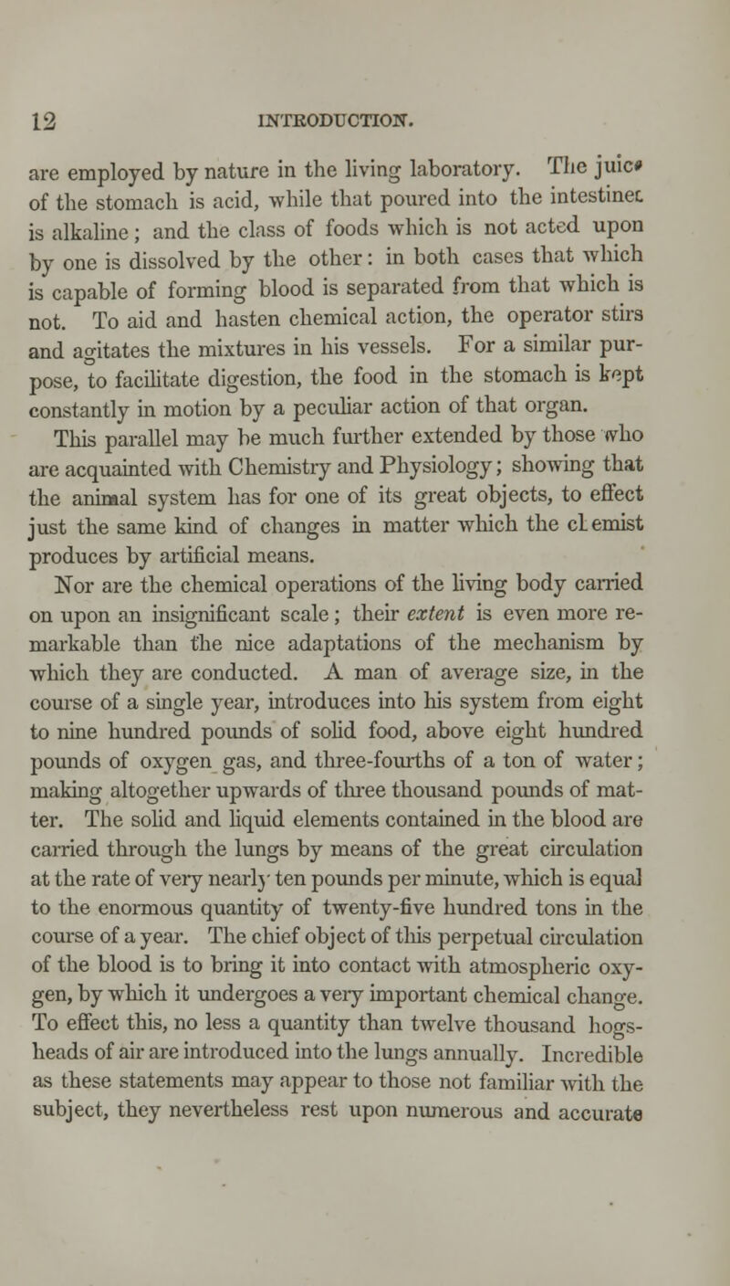 are employed by nature in the living laboratory. Tlie juic# of the stomach is acid, while that pom-ed into the intestinec is alkaline; and the class of foods which is not acted upon by one is dissolved by the other: in both cases that which is capable of forming blood is separated from that which is not. To aid and hasten chemical action, the operator stirs and agitates the mixtures in his vessels. For a similar pur- pose, to facilitate digestion, the food in the stomach is kept constantly in motion by a peculiar action of that organ. This parallel may be much further extended by those «vho are acquainted with Chemistiy and Physiology; shoAving that the animal system has for one of its great objects, to effect just the same kind of changes in matter which the cL emist produces by artificial means. Nor are the chemical operations of the hving body canied on upon an insignificant scale; their extent is even more re- markable than the nice adaptations of the mechanism by which they are conducted. A man of average size, in the course of a single year, introduces into his system from eight to nine hundred pounds of soHd food, above eight hundred pounds of oxygen gas, and three-fourths of a ton of water; making altogether upwards of thi-ee thousand pounds of mat- ter. The solid and liquid elements contained in the blood are earned through the lungs by means of the great circtdation at the rate of very nearlj' ten pounds per minute, which is equal to the enormous quantity of twenty-five hundred tons in the course of a year. The chief object of tliis perpetual chculation of the blood is to bring it into contact with atmospheric oxy- gen, by which it tmdergoes a very important chemical change. To effect this, no less a quantity than twelve thousand hogs- heads of air are introduced into the lungs annually. Incredible as these statements may appear to those not familiar Avith the subject, they nevertheless rest upon numerous and accurate