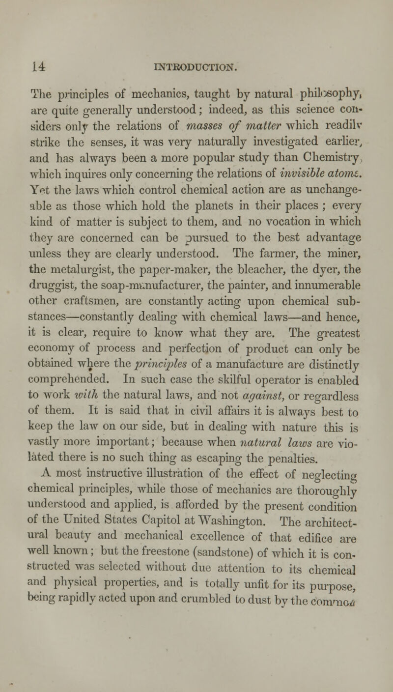 The pj-inciples of mechanics, taught by natural philc>«ophy, are quite generally understood; indeed, as this science con- siders only the relations of masses of matter which readilv strike the senses, it was very naturally investigated earlier, and has always been a more popular study than Chemistiy. which inquires only concerning the relations of invisible atomc. Yet the laws which control chemical action are as imchange- able as those which hold the planets in their places ; every kind of matter is subject to them, and no vocation in which they are concerned can be pm-sued to the best advantage unless they are clearly understood. The fanner, the miner, the metalurgist, the paper-maker, the bleacher, the dyer, the druggist, the soap-m>:cnufacturer, the painter, and innumerable other craftsmen, are constantly acting upon chemical sub- stances—constantly deahng with chemical laws—and hence, it is clear, require to know what they are. The greatest economy of process and perfection of product can only be obtained where the principles of a manufacture are distinctly comprehended. In such case the skilful operator is enabled to work tvith the natural laws, and not against, or regardless of them. It is said that ia civil afFah's it is always best to keep the law on our side, but in dealing Avith nature this is vastly more impoi-tant; because when natural laws are vio- lated there is no such thing as escaping the penalties. A most instructive illustration of the effect of neglecting chemical principles, while those of mechanics are thoroughly understood and apphed, is afforded by the present condition of the United States Capitol at Washmgton. The architect- ural beauty and mechanical excellence of that edifice are well known; but the freestone (sandstone) of which it is con- structed was selected without due attention to its chemical and physical properties, and is totally unfit for its purpose, being rapidly acted upon and crumbled to dust bv tlie comaioi