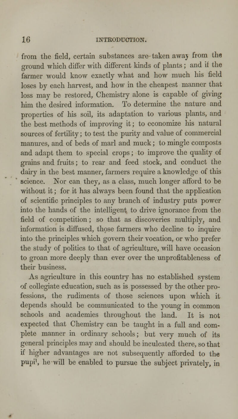 from the field, certain substances are-taken awaj from the ground which differ with different kinds of pkants ; and if the farmer would know exactly what and how much his field loses by each harvest, and how in the cheapest manner that loss may be restored, Chemistry alone is capable of giving him the desu-ed information. To detei-mine the nature and properties of his soil, its adaptation to various plants, and the best methods of improving it; to economize his natural soiirces of fertility; to test the purity and value of commercial manm-es, and of beds of marl and muck; to mingle composts and adapt them to special crops; to improve the quality of grains and fruits; to rear and feed stock, and conduct the dairy in the best manner, farmers require a knowledge of this science. Nor can they, as a class, much longer afford to be without it; for it has always been foimd that the apphcation of scientific principles to any branch of industiy puts power into the hands of the intelligent to drive ignorance from the field of competition; so that as discoveries multiply, and information is diffused, those farmers who decline to inquire into the piinciples which govern their vocation, or who prefer the study of pohtics to that of agriculture, will have occasion to groan more deeply than ever over the unprofitableness of their business. As agriculture in this country has no estabhshed system of collegiate education, such as is possessed by the other pro- fessions, the nidiments of those sciences upon which it depends should be communicated to the yomig in common schools and academies throughout the land. It is not expected that Chemistry can be taught in a full and com- plete manner in ordinaiy schools; but very much of its general principles may and should be inculcated there, so that if higher advantages are not subsequently afforded to the pupi\ he will be enabled to pursue the subject privately, in