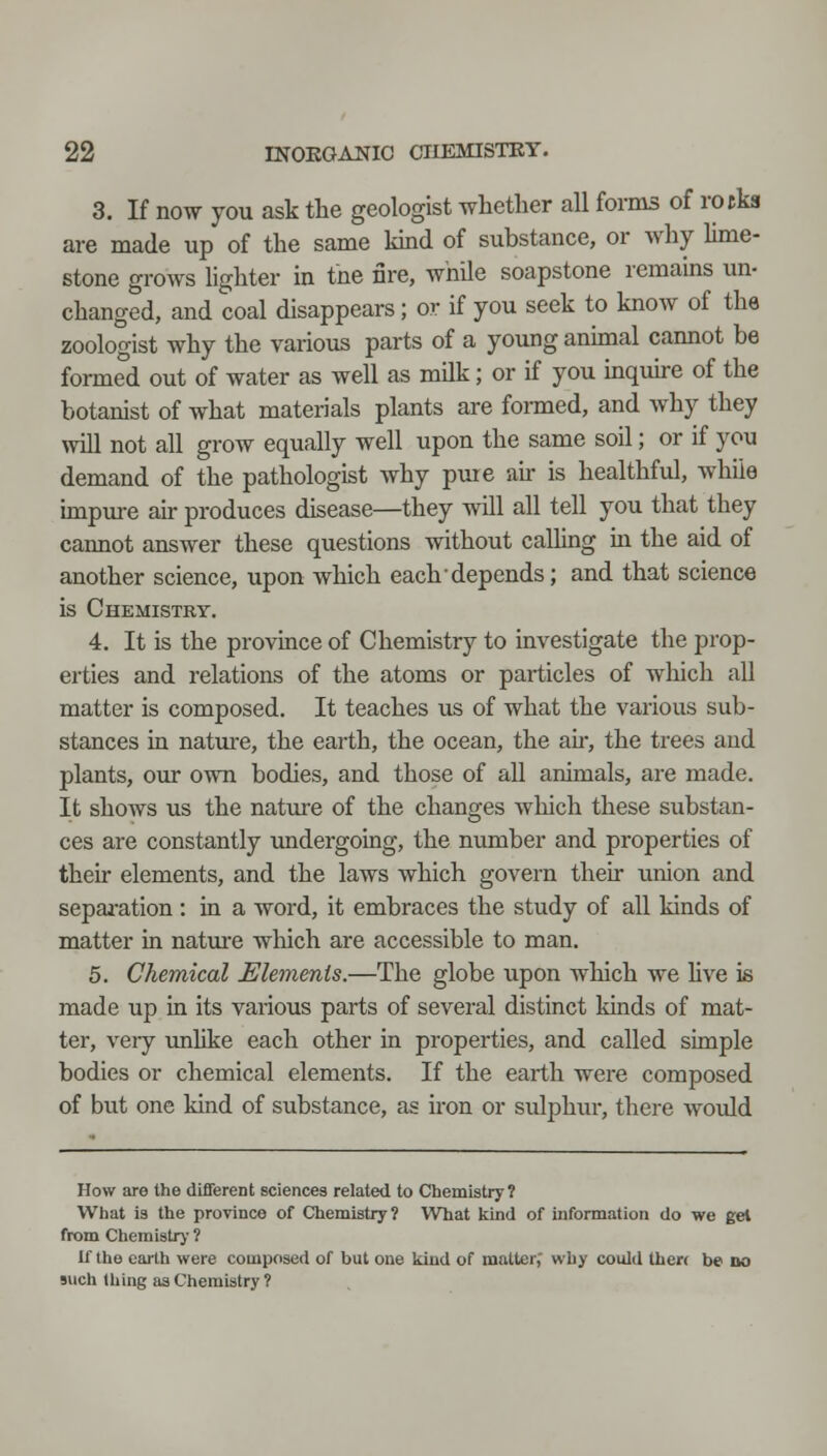 3. If now you ask the geologist whether all forms of rotks are made up of the same kind of substance, or why lime- stone grows lighter in the nre, while soapstone remains un- changed, and coal disappears; or if you seek to know of the zoologist why the various parts of a young animal cannot be formed out of water as well as milk; or if you inquire of the botanist of what materials plants are formed, and why they will not all grow equally well upon the same soil; or if you demand of the pathologist why pme air is healthful, while impiu-e air produces disease—they will all tell you that they cannot answer these questions without calling in the aid of another science, upon which each depends; and that science is Chemistry. 4. It is the province of Chemistry to investigate the prop- erties and relations of the atoms or particles of which all matter is composed. It teaches us of what the various sub- stances in nature, the earth, the ocean, the air, the trees and plants, our own bodies, and those of all animals, are made. It shows us the nature of the changes Avhich these substan- ces are constantly undergoing, the number and properties of their elements, and the laws which govern their union and separation: in a word, it embraces the study of all kinds of matter in nature wliich are accessible to man. 5. Chemical Elements.—The globe upon which we hve is made up in its various parts of several distinct Idnds of mat- ter, very rmlike each other in properties, and called simple bodies or chemical elements. If the earth were composed of but one kind of substance, as iron or sulphur, there would How are the different sciences related to Chemistry? What is the province of Chemistry? What kmd of information do we gel from Chemistrj' 1 If the earth were composed of but one kind of matter,' why could thert be do such thing as Chemistry 1