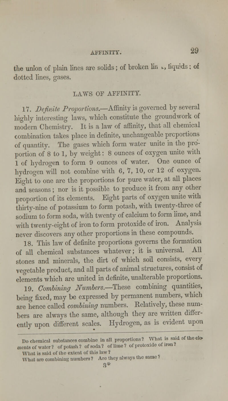 APFENITT. the union of plain lines are solids; of broken lin w, liquids; of dotted lines, gases. LAWS OF AFFINITY. lY. Definite Pro/wri/ows.—Affinity is governed by several liiglily interesting laws, wbicb constitute the groundwork of modem Chemistiy. It is a law of affinity, that all chemical combination takes place in definite, unchangeable proportions of quantity. The gases which form water unite in the pro- portion of 8 to 1, by weight: 8 ounces of oxygen unite with 1 of hydrogen to foi-m 9 ounces of water. One ounce of hydrogen will not combine with 6, 7, 10, or 12 of oxygen. Eio-ht to one are the proportions for pure water, at all places and seasons ; nor is it possible to produce it from any other proportion of its elements. Eight parts of oxygen unite Avith thirty-nine of potassium to form potash, with twenty-three of sodiimi to form soda, with twenty of calcium to fomi lime, and with twenty-eight of iron to form protoxide of hon. Analysis never discovers any other proportions in these compounds. 18. This law of definite proportions governs the formation of all chemical substances whatever; it is universal. All stones and minerals, the dirt of which soil consists, every veo-etable product, and all parts of annual sti-uctiues, consist of elements which are united m definite, unalterable proportions. 19. Combining JSTumbers.—These combinuig quantities, being fixed, may be expressed by permanent numbers, which are hence called combining numbers. Relatively, these num- bers are always the same, although they are written differ- ently upon different scales. Hydrogen, as is evident upon Do chemical substances combine in all proportions? What is said of theclo oienta of water ? of potash ? of soda ? of lime ? of protoxide of iron 1 What is said of the extent of this law ? What ai-c conibiniug numbers ? Are they always the same ; 8*