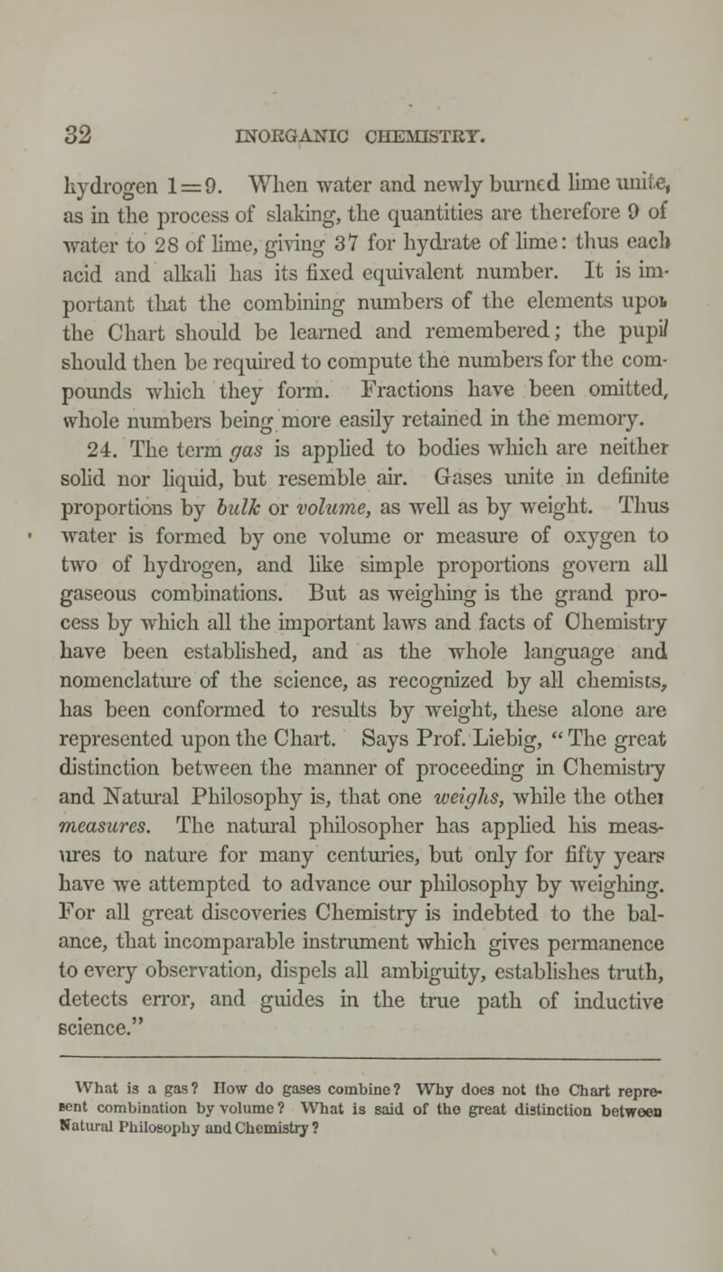 hydrogen 1=9. When water and newly burned lime unite, as in the process of slaking, the quantities are therefore 9 of water to 28 of lime, giving 31 for hydrate of lime: thus each acid and alkali has its fixed equivalent number. It is im- portant that the combining numbers of the elements upoi the Chart should be learned and remembered; the pupi/ should then be requu-ed to compute the numbers for the com- pounds which they fonn. Fractions have been omitted, whole numbers being more easily retained in the memory. 24. The term ffas is apphed to bodies which are neither sohd nor hquid, but resemble air. Gases \mite in definite proportions by bulk or volume, as well as by weight. Thus water is formed by one volume or measure of oxygen to two of hydrogen, and like simple proportions govern all gaseous combinations. Bixt as weighing is the grand pro- cess by which all the important laws and facts of Chemistry have been established, and as the whole language and nomenclature of the science, as recognized by all chemises, has been conformed to results by weight, these alone are represented upon the Chart. Says Prof. Liebig,  The great distinction between the manner of proceeding in Chemistry and Natural Philosophy is, that one weighs, while the othei measures. The natm^al philosopher has applied his meas- \xres to nature for many centuries, but only for fifty years have we attempted to advance our philosophy by weighing. For all great discoveries Chemistry is indebted to the bal- ance, that incomparable instrument which gives permanence to every observation, dispels all ambiguity, establishes tnith, detects en-or, and guides in the true path of inductive science. What is a gas? How do gases combine? Why does not the CJhart repre- ient combination by volume ? What is said of the great distinction betwecD Natural Philosophy and Chemistry ?