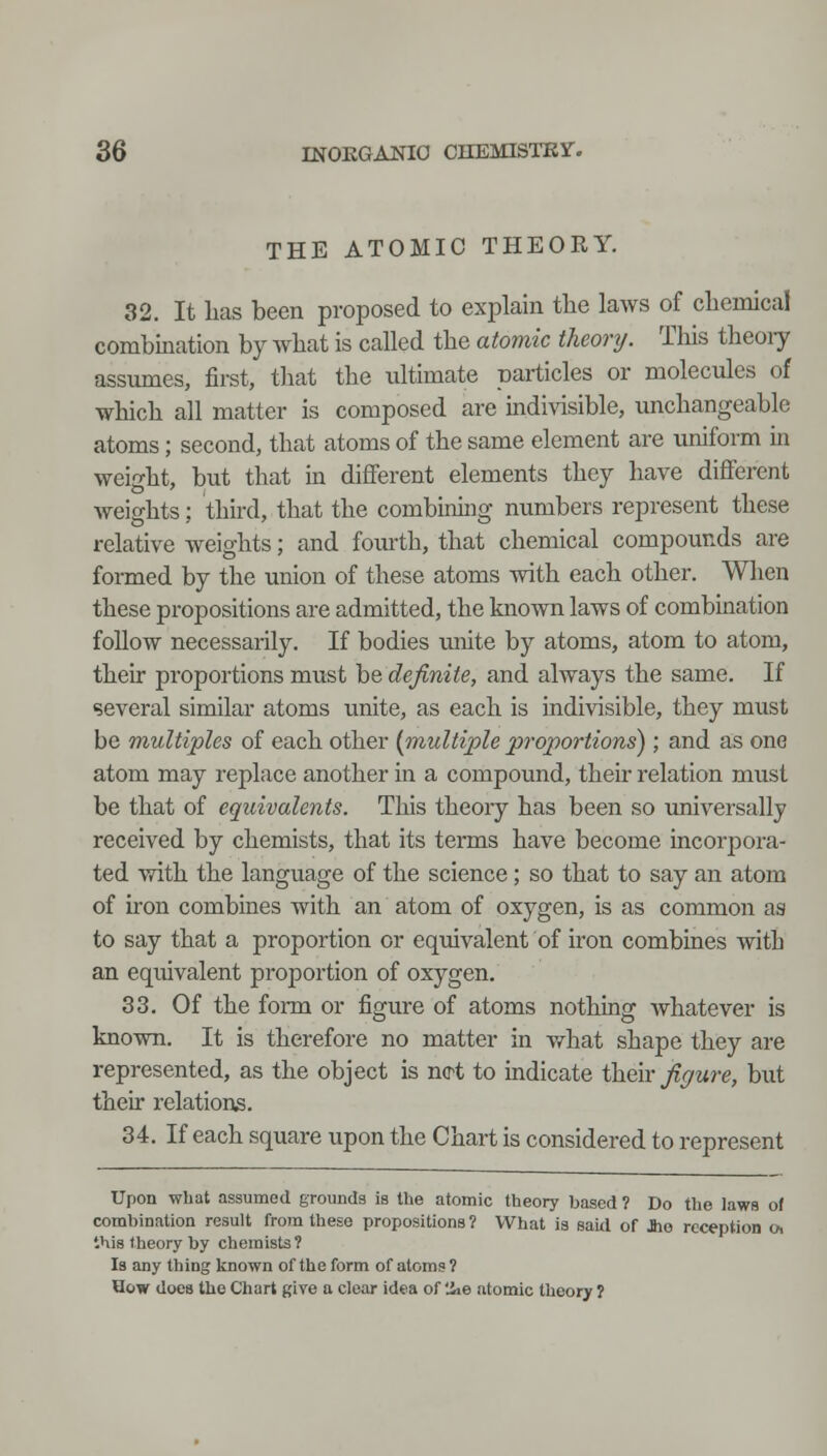 THE ATOMIC THEORY. 32. It has been proposed to explain the laws of chemical combmation by what is called the atomic theory. This theoiy assumes, first, that the ultimate particles or molecules of which all matter is composed are indivisible, unchangeable atoms; second, that atoms of the same element are uniform in weight, but that in different elements they have different weights; third, that the combining numbers represent these relative weights; and fourth, that chemical compounds are formed by the union of these atoms with each other. When these propositions are admitted, the known laws of combmation follow necessarily. If bodies unite by atoms, atom to atom, their proportions must be definite, and always the same. If several similar atoms unite, as each is indivisible, they must be multiples of each other {multiple proportions) ; and as one atom may replace another in a compound, their relation must be that of equivalents. This theory has been so universally received by chemists, that its terms have become incorpora- ted with the language of the science ; so that to say an atom of hon combines with an atom of oxygen, is as common as to say that a proportion or equivalent of iron combines with an equivalent proportion of oxygen. 33. Of the form or figure of atoms nothing whatever is known. It is therefore no matter in what shape they are represented, as the object is ncrt to indicate ilxQyx figure, but their relations. 34. If each square upon the Chart is considered to represent Upon what assumed grounds Is the atomic theory based ? Do the laws of combination result from these propositions ? What is said of Jio reception Oi this theory by chemists? Is any thing known of the form of atoms? How does the Chart give a clear idea of 'ie atomic theory ?
