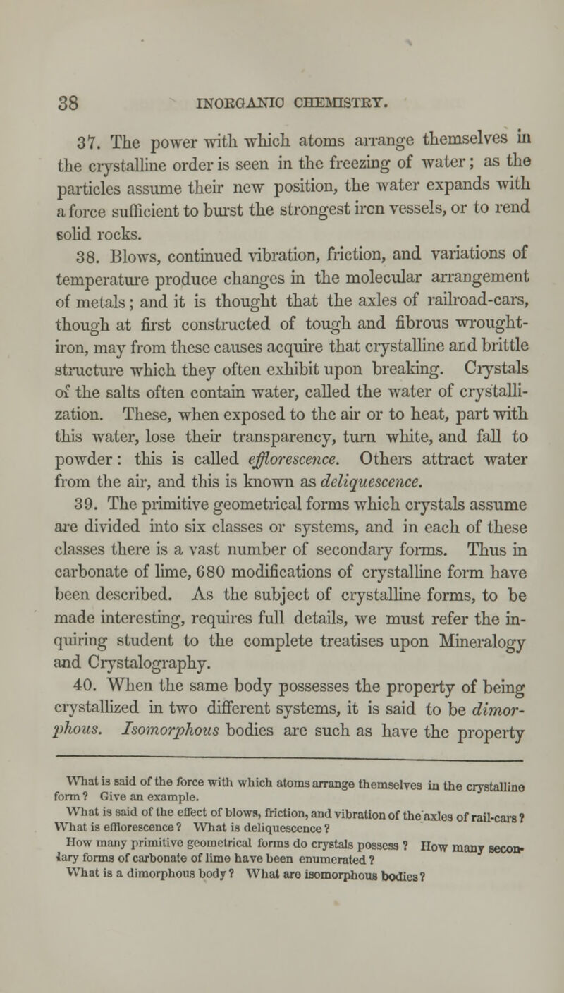 37. The power witli wMcli atoms an-ange themselves in the crystalline order is seen in the freezing of water; as the particles assume their new position, the water expands with a force sufficient to bm-st the strongest iron vessels, or to rend BoHd rocks. 38. Blows, continued vibration, friction, and variations of temperatm-e produce changes in the molecular an-angement of metals; and it is thought that the axles of raikoad-cars, though at first constructed of tough and fibrous wrought- iron, may from these causes acquire that crystalline acd brittle structure which they often exhibit upon breaking. Ciystals of the salts often contain water, called the water of crystalli- zation. These, when exposed to the air or to heat, part with this water, lose their transparency, turn white, and fall to powder: this is called effiorescence. Others attract water from the air, and this is known as deliquescence. 39. The primitive geometrical forms which crystals assume are divided into six classes or systems, and in each of these classes there is a vast number of secondary fonns. Thus in carbonate of lime, 680 modifications of crystalline form have been described. As the subject of ciystalUne forms, to be made interesting, requires full details, we must refer the in- quiring student to the complete treatises upon Mmeralogy and Ciystalography. 40. When the same body possesses the property of being ciystallized in two different systems, it is said to be dimor- phous. Isomorphous bodies are such as have the property What 13 said of the force with which atoms arrange themselves in the crystalline form? Give an example. What is said of the effect of blows, friction, and vibration of theaxles of rail-cars 1 What is edlorescence ? What is deliquescence ? How many primitive geometrical forms do crystals possess ? How many secon- lary forms of carbonate of limo have been enumerated ? What is a dimorphous body ? What are isomorphous bodies?