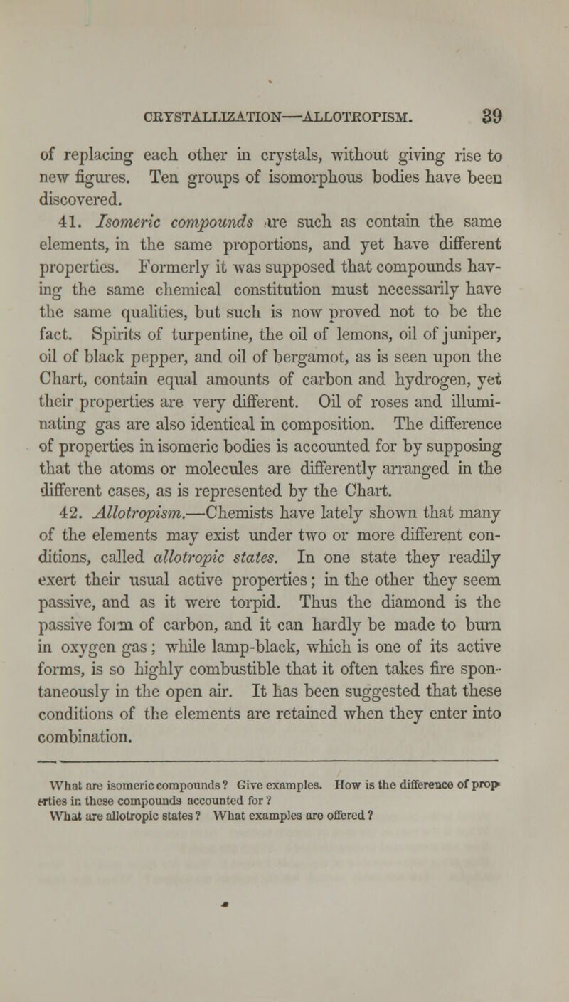 of replacing each other iii crystals, without giving rise to new figures. Ten groups of isomorphous bodies have been discovered, 41. Isomeric compounds sire such as contain the same elements, in the same proportions, and yet have different properties. Formerly it was supposed that compoimds hav- ing the same chemical constitution must necessarily have the same quahties, but such is now proved not to be the fact. Spirits of turpentine, the oil of lemons, oil of jimiper, oil of black pepper, and oil of bergamot, as is seen upon the Chart, contain equal amounts of carbon and hydrogen, yet their properties are very different. Oil of roses and illumi- nating gas are also identical in composition. The difference of properties in isomeric bodies is accounted for by supposing that the atoms or molecules are differently arranged in the different cases, as is represented by the Chart. 42. Allotropism.—Chemists have lately shown that many of the elements may exist imder two or more different con- ditions, called allotropic states. In one state they readily exert theh usual active properties; in the other they seem passive, and as it were torpid. Thus the diamond is the passive foim of carbon, and it can hardly be made to bum in oxygen gas ; while lamp-black, which is one of its active forms, is so highly combustible that it often takes fire spon- taneously in the open ah. It has been suggested that these conditions of the elements are retained when they enter into combination. What are isomeric compounds ? Give examples. How la the dlffereiice of prop Wties in these compomids accounted for ? What are allotropic states ? What examples are offered 1