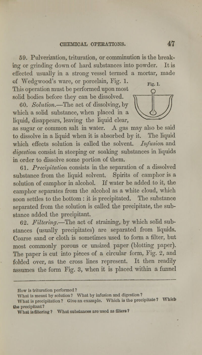 59. Pulverization, trituration, or comminution is the break- ing or giindmg dovm of hard substances into powder. It is effected usually in a strong vessel termed a mortar, made of Wedgwood's ware, or porcelain, Fig. 1. This operation must be performed upon most sohd bodies before they can be dissolved. 60. Solution.—The act of dissolving, by which a sohd substance, when placed in a hquid, disappears, leaving the Uquid clear, as sugar or common salt in water. A gas may also be said to dissolve in a hquid when it is absorbed by it. The hquid which effects solution is called the solvent. Infusion and digestion consist in steeping or soaking substances in liquids in order to dissolve some portion of them. 61. Precipitation consists in the separation of a dissolved substance from the hquid solvent. Spirits of camphor is a solution of camphor in alcohol. If water be added to it, the camphor separates from the alcohol as a white cloud, Avhich soon settles to the bottom : it is precipitated. The substance separated from the solution is called the precipitate, the sub- stance added the precipitant. 62. Filtering.—The act of strairdng, by which sohd sub- stances (usually precipitates) are separated from hquids. Coarse sand or cloth is sometunes used to form a filter, but most commonly porous or unsized paper (blotting paper). The paper is cut mto pieces of a chcular form. Fig. 2, and folded over, as the cross lines represent. It then readily assumes the form Fig. 3, when it is placed withui a funnel How is trituration performed ? What Is meant by solution ? What by infusion and digestion ? What is precipitation ? Give an example. Which i» the precipitate 1 Which the precipitant? What 18 flltehnK ? What subetances are used as filters 1