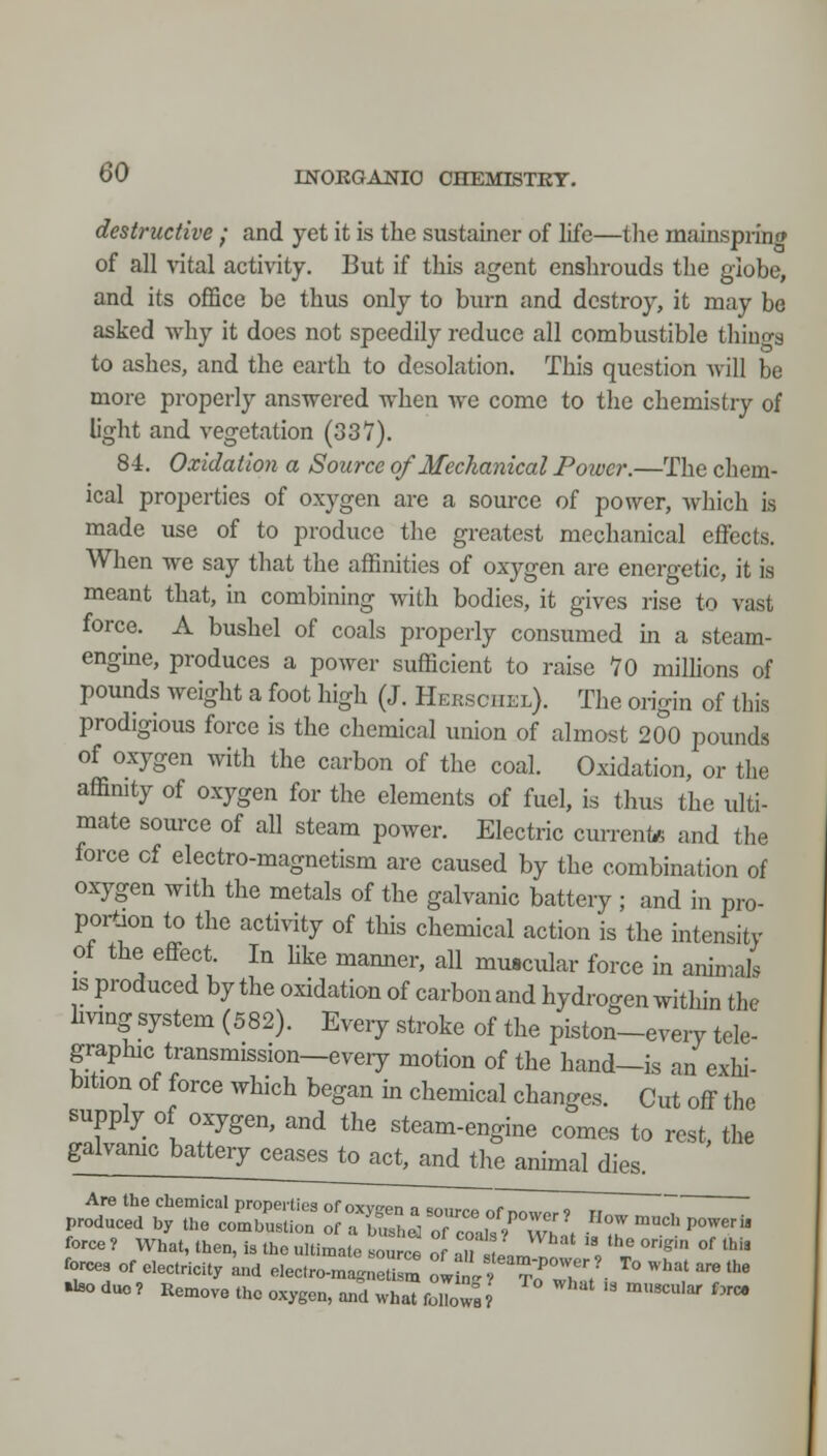 destructive ; and yet it is the sustainer of life—tlie mainspring of all vital activity. But if this agent enshrouds the globe, and its office be thus only to burn and destroy, it may bo asked why it does not speedily reduce all combustible thiuo-g to ashes, and the earth to desolation. This question will be more properly answered when wc come to tlie chemistry of light and vegetation (33V). 84. Oxidation a Source of Mechanical Poivcr.—The chem- ical properties of oxygen are a source of power, which is made use of to produce the greatest mechanical effects. When we say that the affinities of oxygen are energetic, it is meant that, in combining with bodies, it gives rise to vast force. A bushel of coals properly consumed in a steam- engine, produces a power sufficient to raise 70 milhons of pounds Aveight a foot high (J. Hersciiel). The origin of this prodigious force is the chemical union of almost 200 pounds of oxygen with the carbon of the coal. Oxidation, or the affimty of oxygen for the elements of fuel, is thus the ulti- mate som-ce of all steam power. Electric currente and the force cf electro-magnetism are caused by the combination of oxygen with the metals of the galvanic battery ; and in pro- portion to the activity of this chemical action is the htensity of the effect In hke mamier, all muscular force in animals IS produced by the oxidation of carbonand hydrogen within the hvmg system (582). Every stroke of the piston-eveiy tele- graphic transmission—every motion of the hand—is an exhi- bition of force which began in chemical changes. Cut off the supply of oxygen, and the steam-engine comes to rest, the galvamc battery cease^toact^d the animal dies. Are the chemical propeities of oxvsen a smirpo ^71 „ „ produced by the combustion of aTsh^of coal/rwl. ^'.^^'P^- force ? What, then, is the ultimate .ource of aU JamT '', ^ °^' °' ^^ forces of electricity and electro-magnetism aJtlrTZV- ^° ^'''^' ^ '^ ^ duo? Remove the oxygen, and whaTfolTow;? ' '^^ ''*