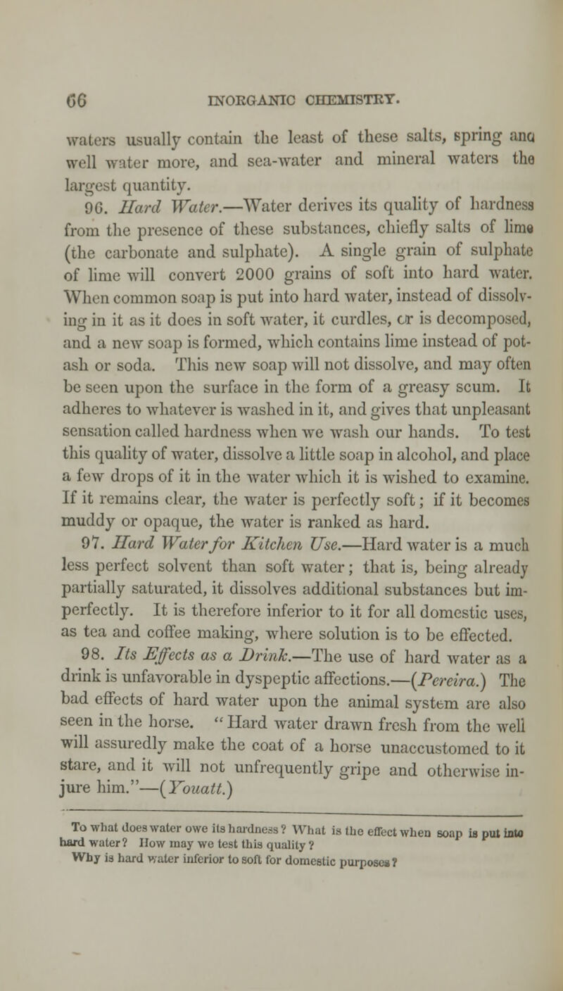 waters usually contain the least of these salts, spring ana well water more, and sea-water and mineral waters the largest quantity. 96. Uard Water.—Water derives its quality of hardness from the presence of these substances, chiefly salts of lime (the carbonate and sulphate). A single grain of sulphate of lime will convert 2000 grains of soft into hard water. When common soap is put into hard water, instead of dissolv- ing in it as it does in soft water, it curdles, a* is decomposed, and a new soap is formed, which contains lime instead of pot- ash or soda. This new soap will not dissolve, and may often be seen upon the surface in the form of a greasy scum. It adheres to whatever is washed in it, and gives that unpleasant sensation called hardness when we wash our hands. To test this quality of water, dissolve a little soap in alcohol, and place a few drops of it in the water which it is wished to examine. If it remains clear, the water is perfectly soft; if it becomes muddy or opaque, the water is ranked as hard, 97. Hard Water for Kitchen Use.—Hard water is a much less perfect solvent than soft water; that is, being already partially saturated, it dissolves additional substances but im- perfectly. It is therefore inferior to it for all domestic uses, as tea and coffee making, where solution is to be effected. 98. Its Effects as a Drink.—The use of hard water as a drink is unfavorable in dyspeptic affections.—(Fereira.) The bad effects of hard water upon the animal system are also seen in the horse. Hard water drawn fresh from the well will assuredly make the coat of a horse unaccustomed to it stare, and it will not unfrequently gripe and otherwise in- jure him.—{Yoiiatt.) To what does water owe its haidness ? What is the effect when soap is put into hard water ? How may wo test this quality ? Why is hard water inferior to soft for domestic purpose*?